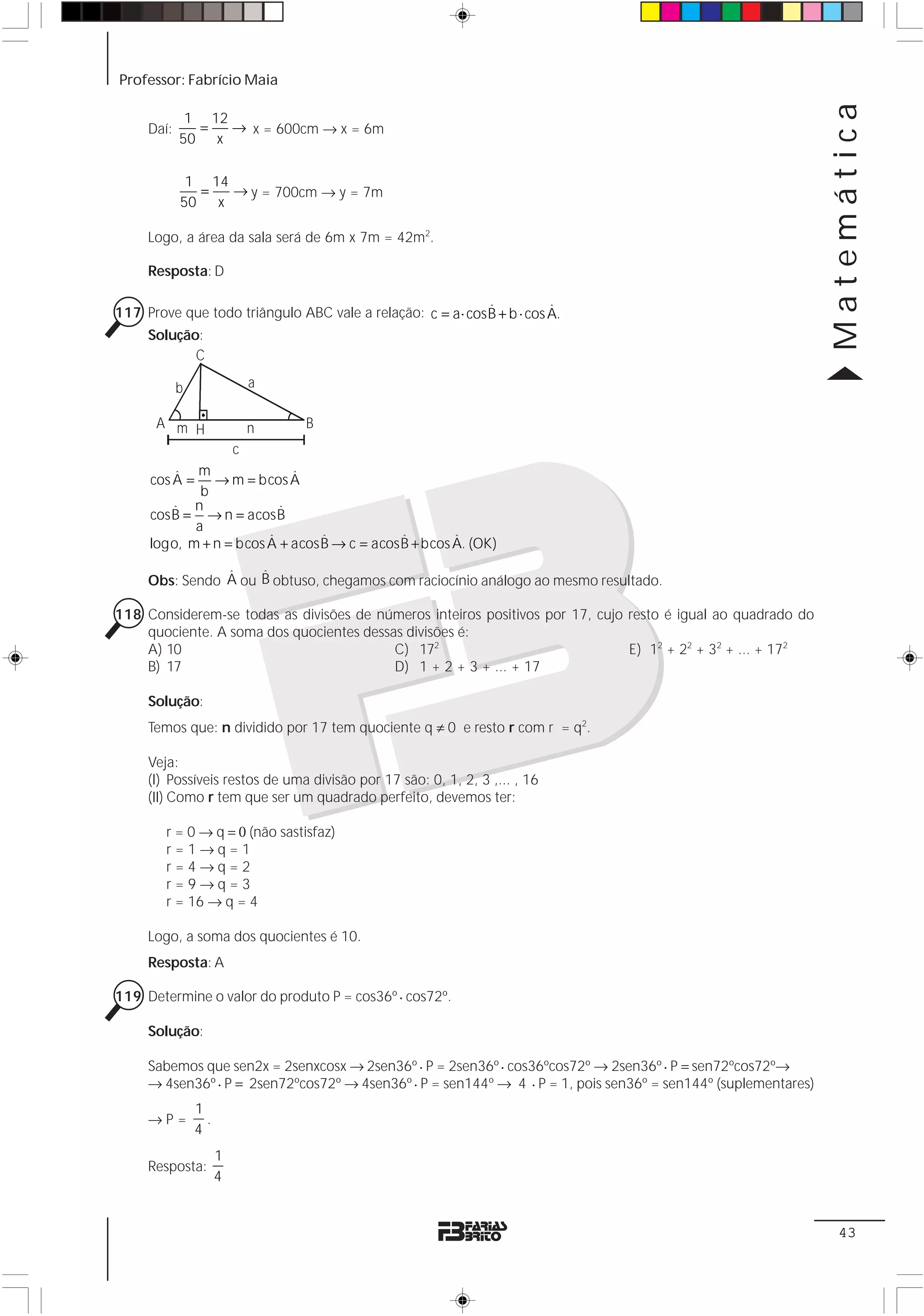 Professor: Fabrício Maia




                                                                                                                Matemática
             1 12
     Daí:     =   → x = 600cm → x = 6m
            50 x

             1 14
              =   → y = 700cm → y = 7m
            50 x

     Logo, a área da sala será de 6m x 7m = 42m2.

     Resposta: D

                                                            ˆ           ˆ
117 Prove que todo triângulo ABC vale a relação: c = a ⋅ cosB + b ⋅ cos A.
    Solução:
           C

            b             a

      A m H               n     B
                  c
          ˆ m               ˆ
     cos A = → m = bcos A
             b
         ˆ n
     cosB = → n = acosB   ˆ
            a
                        ˆ       ˆ           ˆ        ˆ
     logo, m + n = bcos A + acosB → c = acosB + bcos A. (OK)

                ˆ    ˆ
     Obs: Sendo A ou B obtuso, chegamos com raciocínio análogo ao mesmo resultado.

118 Considerem-se todas as divisões de números inteiros positivos por 17, cujo resto é igual ao quadrado do
    quociente. A soma dos quocientes dessas divisões é:
    A) 10                                 C) 172                               E) 12 + 22 + 32 + ... + 172
    B) 17                                 D) 1 + 2 + 3 + ... + 17

     Solução:
     Temos que: n dividido por 17 tem quociente q ≠ 0 e resto r com r = q2.

     Veja:
     (I) Possíveis restos de uma divisão por 17 são: 0, 1, 2, 3 ,... , 16
     (II) Como r tem que ser um quadrado perfeito, devemos ter:

        r = 0 → q = 0 (não sastisfaz)
        r=1→q=1
        r=4→q=2
        r=9→q=3
        r = 16 → q = 4

     Logo, a soma dos quocientes é 10.
     Resposta: A

119 Determine o valor do produto P = cos36º ⋅ cos72º.

     Solução:

     Sabemos que sen2x = 2senxcosx → 2sen36º ⋅ P = 2sen36º ⋅ cos36ºcos72º → 2sen36º ⋅ P = sen72ºcos72º→
     → 4sen36º ⋅ P = 2sen72ºcos72º → 4sen36º ⋅ P = sen144º → 4 ⋅ P = 1, pois sen36º = sen144º (suplementares)
                1
     →P=          .
                4
                      1
     Resposta:
                      4


                                                                                                                 43
 
