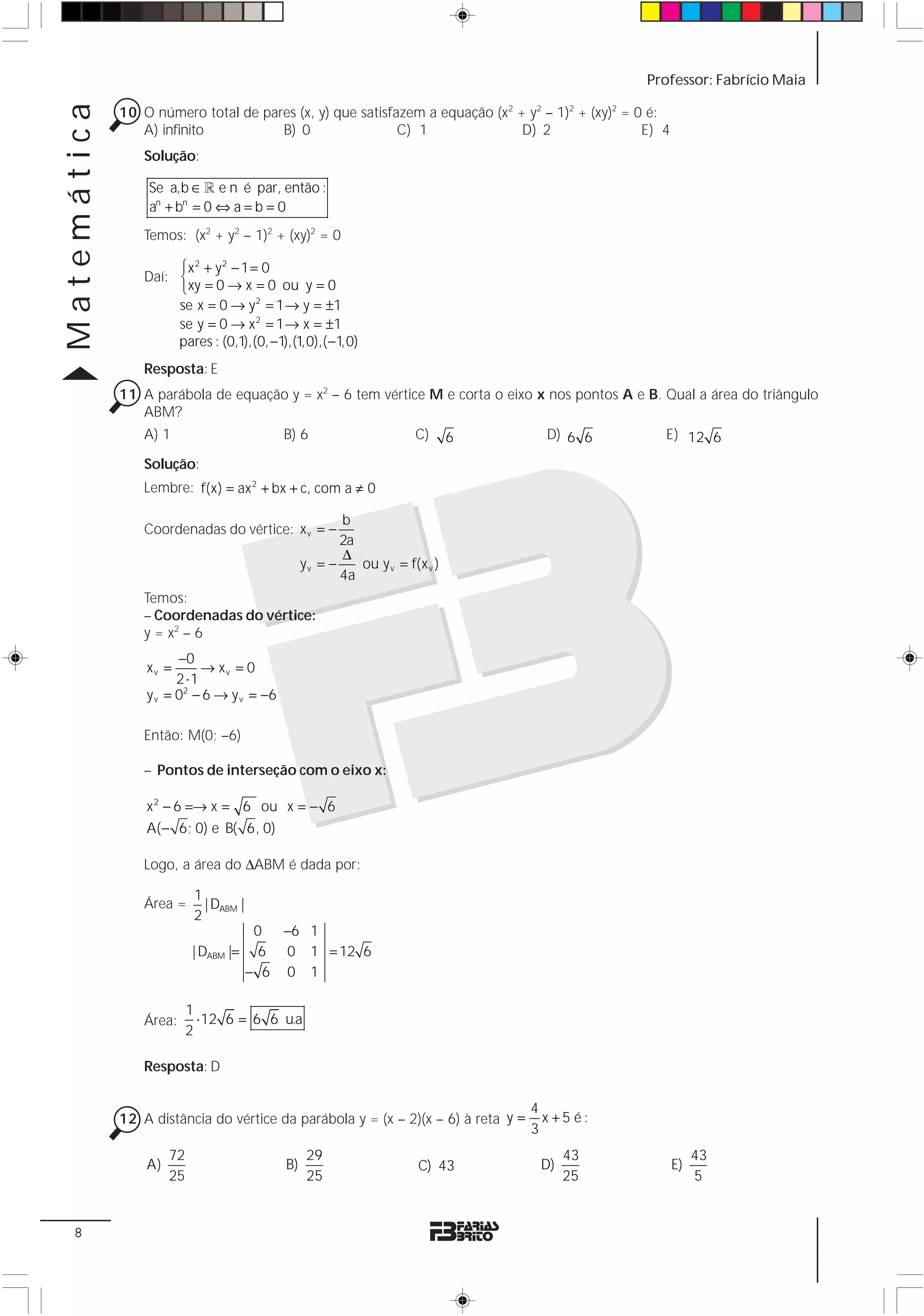 Matemática                                                                                        Professor: Fabrício Maia

             10 O número total de pares (x, y) que satisfazem a equação (x2 + y2 – 1)2 + (xy)2 = 0 é:
                A) infinito          B) 0                 C) 1               D) 2                 E) 4
                 Solução:

                 Se a,b ∈ 1 e n é par, então :
                 an + bn = 0 ⇔ a = b = 0
                 Temos: (x2 + y2 – 1)2 + (xy)2 = 0

                      ⎧x2 + y2 − 1 = 0
                 Daí: ⎨
                      ⎩ xy = 0 → x = 0 ou y = 0
                      se x = 0 → y 2 = 1 → y = ±1
                      se y = 0 → x 2 = 1 → x = ±1
                      pares : (0,1),(0, −1),(1,0),( −1,0)
                 Resposta: E
             11 A parábola de equação y = x2 – 6 tem vértice M e corta o eixo x nos pontos A e B. Qual a área do triângulo
                ABM?
                 A) 1                        B) 6                      C)      6     D) 6 6          E) 12 6

                 Solução:
                 Lembre: f(x) = ax 2 + bx + c, com a ≠ 0

                                                         b
                 Coordenadas do vértice: x v = −
                                                         2a
                                                         Δ
                                                  yv = −    ou y v = f(x v )
                                                         4a
                 Temos:
                 – Coordenadas do vértice:
                 y = x2 – 6
                       −0
                 xv =       → xv = 0
                       2 ⋅1
                 y v = 02 − 6 → y v = −6

                 Então: M(0; –6)

                 – Pontos de interseção com o eixo x:

                 x 2 − 6 =→ x = 6 ou x = − 6
                 A( − 6; 0) e B( 6, 0)

                 Logo, a área do ΔABM é dada por:

                            1
                 Área =       | DABM |
                            2
                                          0  −6 1
                            | DABM |=      6 0 1 = 12 6
                                         − 6 0 1

                           1
                 Área:       ⋅ 12 6 = 6 6 u.a
                           2

                 Resposta: D

                                                                                   4
             12 A distância do vértice da parábola y = (x – 2)(x – 6) à reta y =     x +5 é:
                                                                                   3
                      72                           29                                    43                   43
                 A)                          B)                         C) 43       D)                   E)
                      25                           25                                    25                   5


  8
 