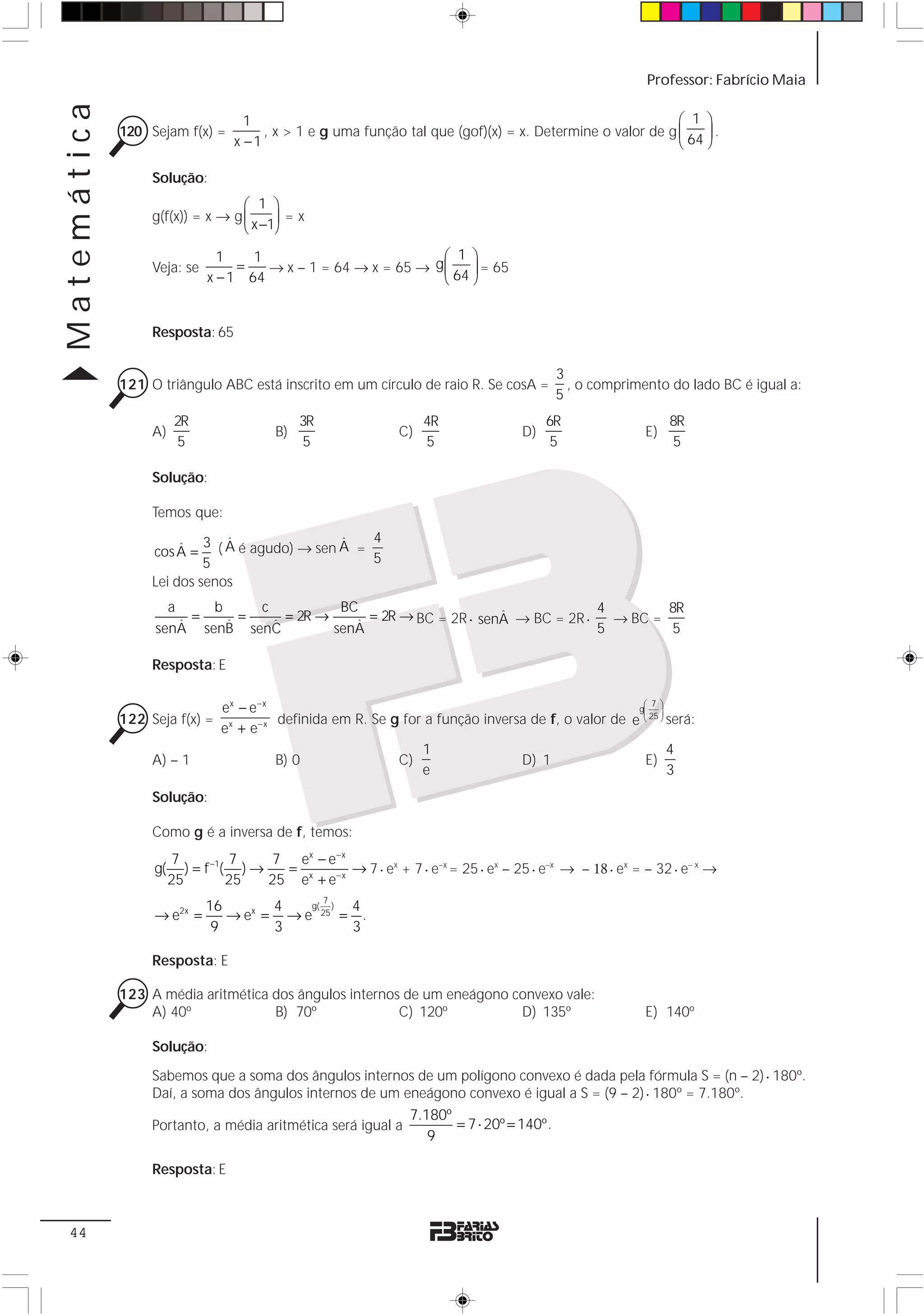 Matemática                                                                                                 Professor: Fabrício Maia

                                    1                                                                      ⎛ 1 ⎞
             120 Sejam f(x) =          , x > 1 e g uma função tal que (gof)(x) = x. Determine o valor de g ⎜    ⎟.
                                  x −1                                                                     ⎝ 64 ⎠

                  Solução:
                                  ⎛ 1 ⎞
                  g(f(x)) = x → g ⎜     ⎟ =x
                                  ⎝ x −1⎠

                               1    1                           ⎛ 1 ⎞
                  Veja: se        =   → x – 1 = 64 → x = 65 → g ⎜ ⎟ = 65
                             x − 1 64                           ⎝ 64 ⎠


                  Resposta: 65

                                                                                            3
             121 O triângulo ABC está inscrito em um círculo de raio R. Se cosA =             , o comprimento do lado BC é igual a:
                                                                                            5
                        2R                     3R                   4R                    6R                    8R
                  A)                      B)                   C)                    D)                    E)
                        5                       5                   5                      5                    5

                  Solução:

                  Temos que:

                      ˆ    3 ( A é agudo) → sen A = 4
                               ˆ                ˆ
                  cos A =                           5
                           5
                  Lei dos senos
                    a     b     c           BC                                    4        8R
                       =      =     = 2R →      = 2R → BC = 2R ⋅ senA → BC = 2R ⋅
                                                                    ˆ               → BC =
                  senAˆ senB senC
                            ˆ     ˆ           ˆ
                                           senA                                   5        5

                  Resposta: E

                                ex − e− x                                                             ⎛ 7 ⎞
                                                                                                     g⎜ ⎟
             122 Seja f(x) =              definida em R. Se g for a função inversa de f, o valor de e ⎝ 25 ⎠ será:
                                ex + e− x
                                                                 1                                           4
                  A) – 1                  B) 0               C)                  D) 1                 E)
                                                                 e                                           3
                  Solução:

                  Como g é a inversa de f, temos:
                       7           7    7 ex − e − x
                  g(      ) = f −1( ) →   =          → 7 ⋅ ex + 7 ⋅ e–x = 25 ⋅ ex – 25 ⋅ e–x → – 18 ⋅ ex = – 32 ⋅ e– x →
                       25          25   25 ex + e− x
                                                    7
                             16       4   g( ) 4
                  → e2x =       → ex = → e 25 = .
                              9       3        3

                  Resposta: E

             123 A média aritmética dos ângulos internos de um eneágono convexo vale:
                 A) 40º             B) 70º              C) 120º          D) 135º                           E) 140º

                  Solução:

                  Sabemos que a soma dos ângulos internos de um polígono convexo é dada pela fórmula S = (n – 2) ⋅ 180º.
                  Daí, a soma dos ângulos internos de um eneágono convexo é igual a S = (9 – 2) ⋅ 180º = 7.180º.
                                                                 7.180º
                  Portanto, a média aritmética será igual a             = 7 ⋅ 20º = 140º.
                                                                    9

                  Resposta: E



 44
 