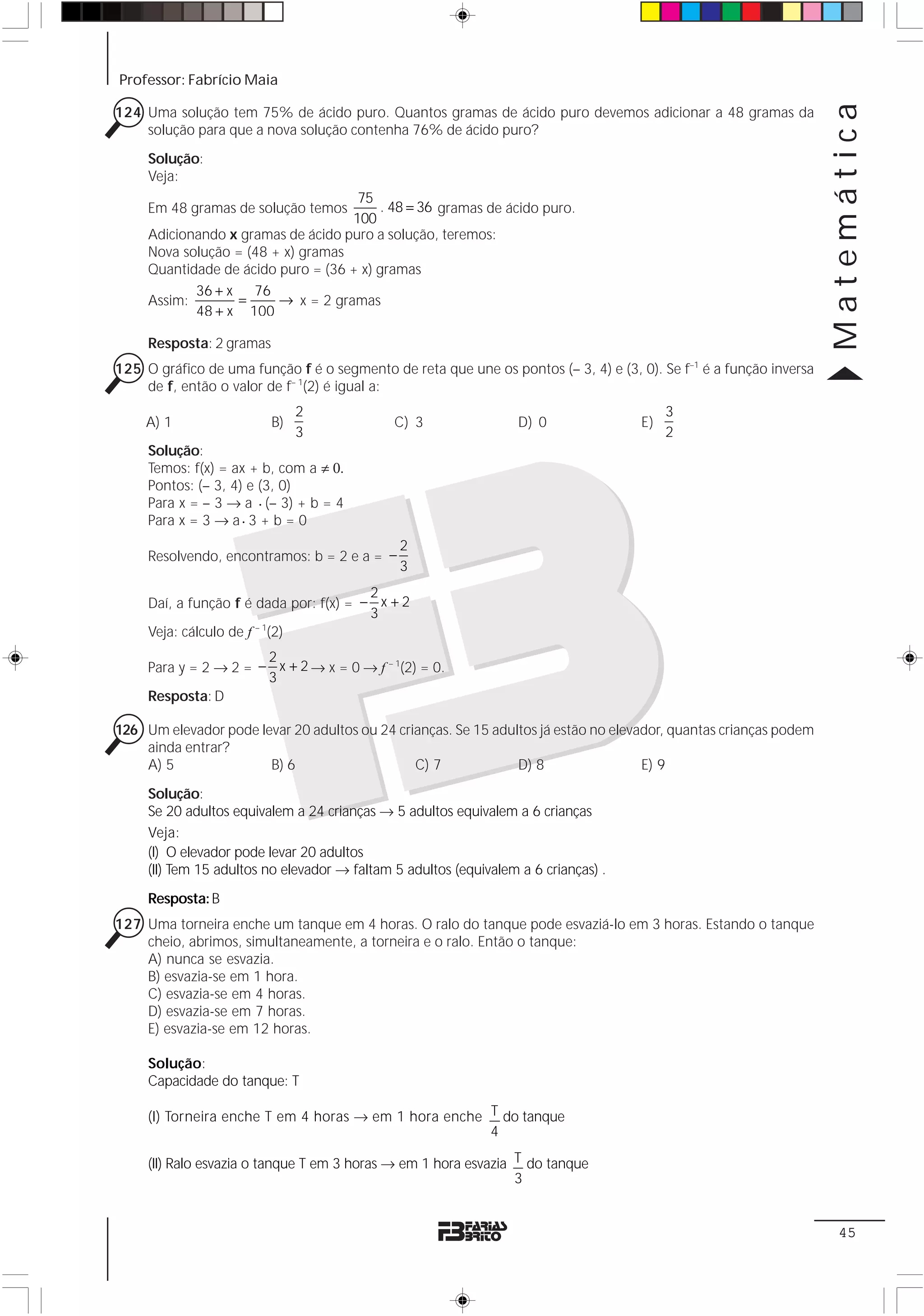 Professor: Fabrício Maia




                                                                                                                    Matemática
124 Uma solução tem 75% de ácido puro. Quantos gramas de ácido puro devemos adicionar a 48 gramas da
    solução para que a nova solução contenha 76% de ácido puro?
     Solução:
     Veja:
                                     75
     Em 48 gramas de solução temos        . 48 = 36 gramas de ácido puro.
                                    100
     Adicionando x gramas de ácido puro a solução, teremos:
     Nova solução = (48 + x) gramas
     Quantidade de ácido puro = (36 + x) gramas
            36 + x   76
     Assim:        =     → x = 2 gramas
            48 + x 100

     Resposta: 2 gramas
125 O gráfico de uma função f é o segmento de reta que une os pontos (– 3, 4) e (3, 0). Se f–1 é a função inversa
    de f, então o valor de f– 1(2) é igual a:
                               2                                                          3
    A) 1                  B)                  C) 3                 D) 0              E)
                               3                                                          2
     Solução:
     Temos: f(x) = ax + b, com a ≠ 0.
     Pontos: (– 3, 4) e (3, 0)
     Para x = – 3 → a ⋅ (– 3) + b = 4
     Para x = 3 → a ⋅ 3 + b = 0
                                               2
     Resolvendo, encontramos: b = 2 e a = −
                                               3
                                         2
     Daí, a função f é dada por: f(x) = − x + 2
                                         3
     Veja: cálculo de f – 1(2)
                       2
     Para y = 2 → 2 = − x + 2 → x = 0 → f – 1(2) = 0.
                       3
     Resposta: D

126 Um elevador pode levar 20 adultos ou 24 crianças. Se 15 adultos já estão no elevador, quantas crianças podem
    ainda entrar?
    A) 5               B) 6                    C) 7             D) 8                 E) 9

     Solução:
     Se 20 adultos equivalem a 24 crianças → 5 adultos equivalem a 6 crianças
     Veja:
     (I) O elevador pode levar 20 adultos
     (II) Tem 15 adultos no elevador → faltam 5 adultos (equivalem a 6 crianças) .

     Resposta: B
127 Uma torneira enche um tanque em 4 horas. O ralo do tanque pode esvaziá-lo em 3 horas. Estando o tanque
    cheio, abrimos, simultaneamente, a torneira e o ralo. Então o tanque:
    A) nunca se esvazia.
    B) esvazia-se em 1 hora.
    C) esvazia-se em 4 horas.
    D) esvazia-se em 7 horas.
    E) esvazia-se em 12 horas.

     Solução:
     Capacidade do tanque: T

     (I) Torneira enche T em 4 horas → em 1 hora enche T do tanque
                                                       4

     (II) Ralo esvazia o tanque T em 3 horas → em 1 hora esvazia T do tanque
                                                                 3


                                                                                                                     45
 