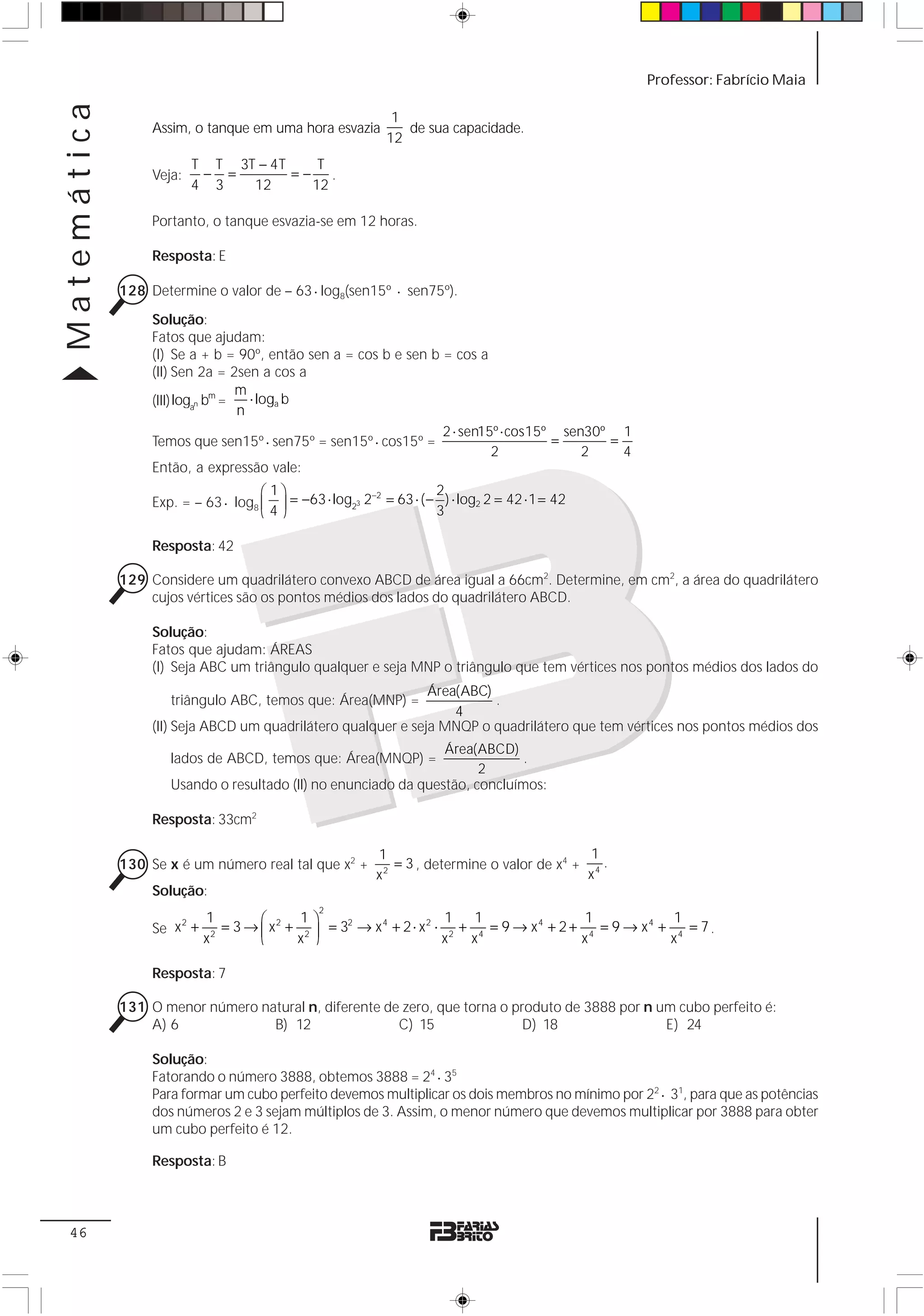 Matemática                                                                                             Professor: Fabrício Maia

                                                            1
                  Assim, o tanque em uma hora esvazia         de sua capacidade.
                                                           12
                          T T 3T − 4T    T
                  Veja:    − =        =− .
                          4 3   12      12

                  Portanto, o tanque esvazia-se em 12 horas.

                  Resposta: E

             128 Determine o valor de – 63 ⋅ log8(sen15º ⋅ sen75º).
                  Solução:
                  Fatos que ajudam:
                  (I) Se a + b = 90º, então sen a = cos b e sen b = cos a
                  (II) Sen 2a = 2sen a cos a
                                   m
                  (III) logan bm =   ⋅ loga b
                                   n
                                                                  2 ⋅ sen15º ⋅ cos15º sen30º 1
                  Temos que sen15º ⋅ sen75º = sen15º ⋅ cos15º =                      =      =
                                                                           2             2    4
                  Então, a expressão vale:
                                     ⎛ 1⎞               −2         2
                  Exp. = – 63 ⋅ log8 ⎜ ⎟ = −63 ⋅ log23 2 = 63 ⋅ ( − ) ⋅ log2 2 = 42 ⋅ 1 = 42
                                     ⎝ 4⎠                          3

                  Resposta: 42

             129 Considere um quadrilátero convexo ABCD de área igual a 66cm2. Determine, em cm2, a área do quadrilátero
                 cujos vértices são os pontos médios dos lados do quadrilátero ABCD.

                  Solução:
                  Fatos que ajudam: ÁREAS
                  (I) Seja ABC um triângulo qualquer e seja MNP o triângulo que tem vértices nos pontos médios dos lados do
                                                               Área(ABC)
                     triângulo ABC, temos que: Área(MNP) =               .
                                                                   4
                  (II) Seja ABCD um quadrilátero qualquer e seja MNQP o quadrilátero que tem vértices nos pontos médios dos
                                                                 Área(ABCD)
                     lados de ABCD, temos que: Área(MNQP) =                   .
                                                                       2
                     Usando o resultado (II) no enunciado da questão, concluímos:

                  Resposta: 33cm2

                                                          1                                    1
             130 Se x é um número real tal que x2 +         2
                                                              = 3 , determine o valor de x4 + 4 .
                                                          x                                   x
                  Solução:
                                               2
                           1         ⎛       1⎞                         1 1                   1             1
                  Se x +       = 3 → ⎜ x 2 + 2 ⎟ = 32 → x 4 + 2 ⋅ x 2 ⋅ 2 + 4 = 9 → x 4 + 2 + 4 = 9 → x 4 + 4 = 7 .
                      2

                                     ⎝      x ⎠
                             2
                           x                                           x   x                 x             x

                  Resposta: 7

             131 O menor número natural n, diferente de zero, que torna o produto de 3888 por n um cubo perfeito é:
                 A) 6             B) 12                C) 15                D) 18                E) 24

                  Solução:
                  Fatorando o número 3888, obtemos 3888 = 24 ⋅ 35
                  Para formar um cubo perfeito devemos multiplicar os dois membros no mínimo por 22 ⋅ 31, para que as potências
                  dos números 2 e 3 sejam múltiplos de 3. Assim, o menor número que devemos multiplicar por 3888 para obter
                  um cubo perfeito é 12.

                  Resposta: B



 46
 