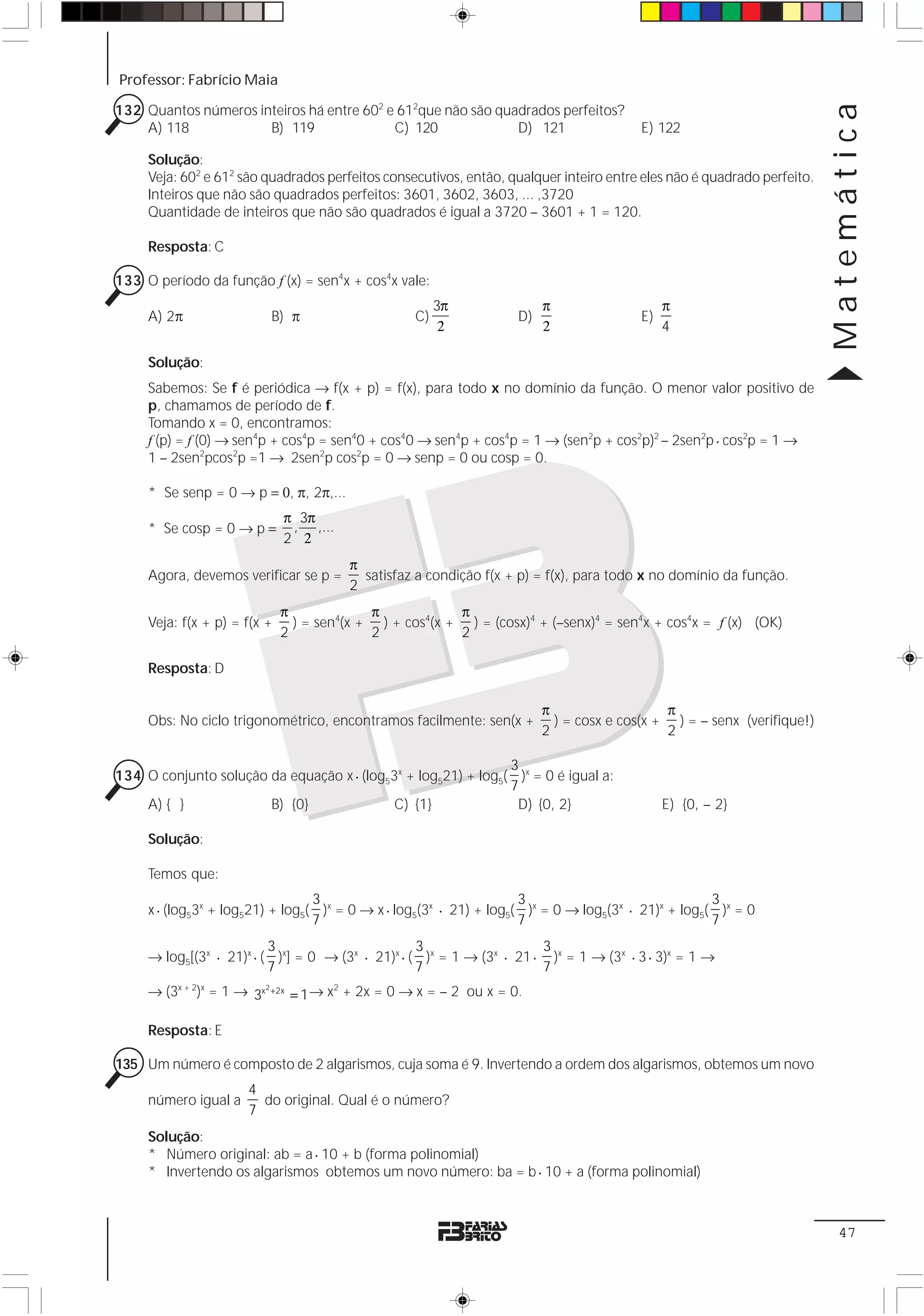 Professor: Fabrício Maia

132 Quantos números inteiros há entre 602 e 612que não são quadrados perfeitos?




                                                                                                                         Matemática
    A) 118            B) 119               C) 120             D) 121                    E) 122

     Solução:
     Veja: 602 e 612 são quadrados perfeitos consecutivos, então, qualquer inteiro entre eles não é quadrado perfeito.
     Inteiros que não são quadrados perfeitos: 3601, 3602, 3603, ... ,3720
     Quantidade de inteiros que não são quadrados é igual a 3720 – 3601 + 1 = 120.

     Resposta: C

133 O período da função f (x) = sen4x + cos4x vale:
                                                        3π              π                    π
     A) 2π                B) π                     C)              D)                   E)
                                                         2              2                    4

     Solução:
     Sabemos: Se f é periódica → f(x + p) = f(x), para todo x no domínio da função. O menor valor positivo de
     p, chamamos de período de f.
     Tomando x = 0, encontramos:
     f (p) = f (0) → sen4p + cos4p = sen40 + cos40 → sen4p + cos4p = 1 → (sen2p + cos2p)2 – 2sen2p ⋅ cos2p = 1 →
     1 – 2sen2pcos2p =1 → 2sen2p cos2p = 0 → senp = 0 ou cosp = 0.

     * Se senp = 0 → p = 0, π, 2π,...
                              π 3π
     * Se cosp = 0 → p =       , ,...
                              2 2
                                        π
     Agora, devemos verificar se p =      satisfaz a condição f(x + p) = f(x), para todo x no domínio da função.
                                        2
                              π             π            π
     Veja: f(x + p) = f(x +     ) = sen4(x + ) + cos4(x + ) = (cosx)4 + (–senx)4 = sen4x + cos4x = f (x) (OK)
                              2             2            2

     Resposta: D

                                                                        π                   π
     Obs: No ciclo trigonométrico, encontramos facilmente: sen(x +        ) = cosx e cos(x + ) = – senx (verifique!)
                                                                        2                   2

                                                               3
134 O conjunto solução da equação x ⋅ (log53x + log521) + log5( )x = 0 é igual a:
                                                               7
    A) { }             B) {0}               C) {1}              D) {0, 2}                    E) {0, – 2}

     Solução:

     Temos que:
                                  3                                  3                               3
     x ⋅ (log53x + log521) + log5( )x = 0 → x ⋅ log5(3x ⋅ 21) + log5( )x = 0 → log5(3x ⋅ 21)x + log5( )x = 0
                                  7                                  7                               7
                          3                        3                   3
     → log5[(3x ⋅ 21)x ⋅ ( )x] = 0 → (3x ⋅ 21)x ⋅ ( )x = 1 → (3x ⋅ 21 ⋅ )x = 1 → (3x ⋅ 3 ⋅ 3)x = 1 →
                          7                        7                   7
     → (3x + 2)x = 1 → 3x2 +2x = 1 → x2 + 2x = 0 → x = – 2 ou x = 0.

     Resposta: E

135 Um número é composto de 2 algarismos, cuja soma é 9. Invertendo a ordem dos algarismos, obtemos um novo
                      4
     número igual a     do original. Qual é o número?
                      7
     Solução:
     * Número original: ab = a ⋅ 10 + b (forma polinomial)
     * Invertendo os algarismos obtemos um novo número: ba = b ⋅ 10 + a (forma polinomial)



                                                                                                                          47
 