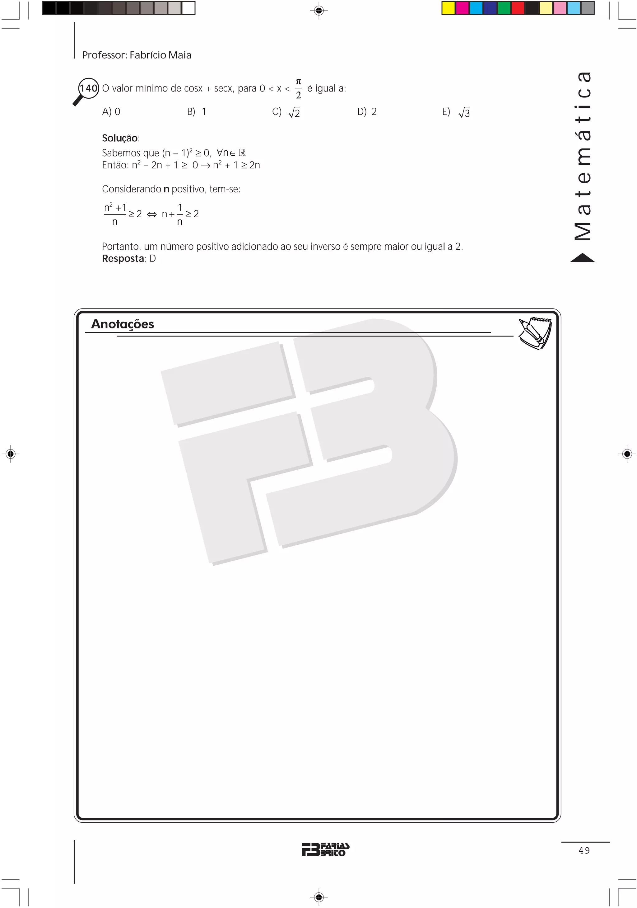 Professor: Fabrício Maia




                                                                                               Matemática
                                                  π
140 O valor mínimo de cosx + secx, para 0 < x <     é igual a:
                                                  2
     A) 0               B) 1                C)    2              D) 2              E)      3

     Solução:
     Sabemos que (n – 1)2 ≥ 0, ∀n ∈ 1
     Então: n2 – 2n + 1 ≥ 0 → n2 + 1 ≥ 2n

     Considerando n positivo, tem-se:
     n2 + 1         1
            ≥ 2 ⇔ n+ ≥ 2
       n            n

     Portanto, um número positivo adicionado ao seu inverso é sempre maior ou igual a 2.
     Resposta: D




  Anotações




                                                                                                49
 