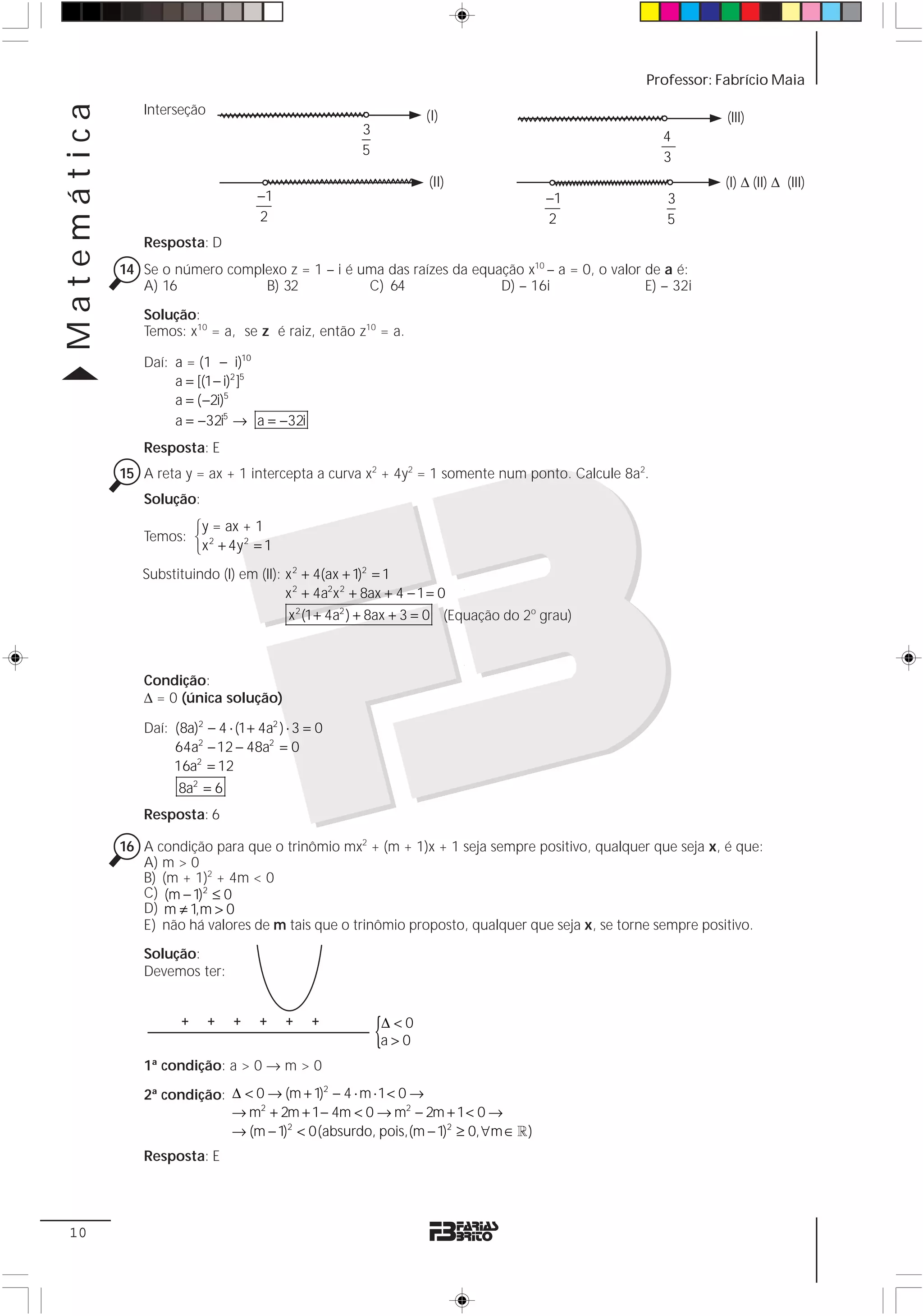 Matemática                                                                                      Professor: Fabrício Maia

                Interseção                                          (I)                                      (III)
                                                        3                                           4
                                                        5                                           3
                                                                    (II)                                     (I) Δ (II) Δ (III)
                                      −1                                                −1          3
                                      2                                                 2           5
                Resposta: D
             14 Se o número complexo z = 1 – i é uma das raízes da equação x10 – a = 0, o valor de a é:
                A) 16            B) 32            C) 64                D) – 16i                 E) – 32i

                Solução:
                Temos: x10 = a, se z é raiz, então z10 = a.

                Daí: a = (1 − i)10
                     a = [(1 − i)2 ]5
                     a = ( −2i)5
                     a = −32i5 → a = −32i
                Resposta: E
             15 A reta y = ax + 1 intercepta a curva x2 + 4y2 = 1 somente num ponto. Calcule 8a2.
                Solução:
                       ⎧y = ax + 1
                Temos: ⎨ 2
                       ⎩x + 4y = 1
                               2


                Substituindo (I) em (II): x 2 + 4(ax + 1)2 = 1
                                          x 2 + 4a2x 2 + 8ax + 4 − 1 = 0
                                            x 2 (1 + 4a2 ) + 8ax + 3 = 0 (Equação do 2o grau)



                Condição:
                Δ = 0 (única solução)

                Daí: (8a)2 − 4 ⋅ (1 + 4a2 ) ⋅ 3 = 0
                     64a2 − 12 − 48a2 = 0
                     16a2 = 12
                      8a2 = 6
                Resposta: 6

             16 A condição para que o trinômio mx2 + (m + 1)x + 1 seja sempre positivo, qualquer que seja x, é que:
                A) m > 0
                B) (m + 1)2 + 4m < 0
                C) (m − 1)2 ≤ 0
                D) m ≠ 1,m > 0
                E) não há valores de m tais que o trinômio proposto, qualquer que seja x, se torne sempre positivo.
                Solução:
                Devemos ter:


                       +     +   +    +    +    +
                                                            {
                                                            Δ<0
                                                            a>0
                1ª condição: a > 0 → m > 0

                2ª condição: Δ < 0 → (m + 1) − 4 ⋅ m ⋅ 1 < 0 →
                                            2

                             → m + 2m + 1− 4m < 0 → m2 − 2m + 1 < 0 →
                                  2

                             → (m − 1)2 < 0(absurdo, pois,(m − 1)2 ≥ 0, ∀m ∈ 1 )
                Resposta: E




 10
 