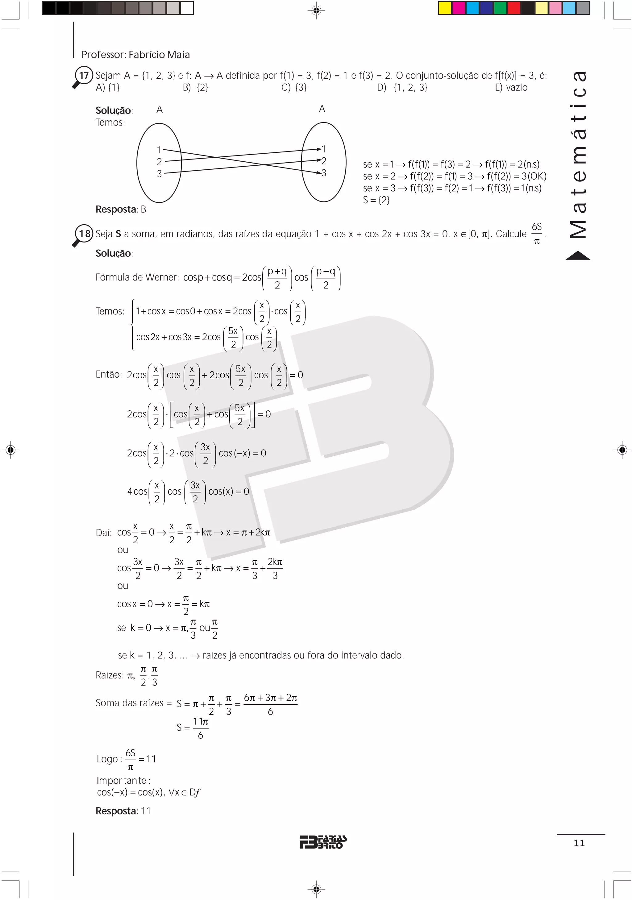 Professor: Fabrício Maia

17 Sejam A = {1, 2, 3} e f: A → A definida por f(1) = 3, f(2) = 1 e f(3) = 2. O conjunto-solução de f[f(x)] = 3, é:




                                                                                                                        Matemática
   A) {1}               B) {2}                 C) {3}                    D) {1, 2, 3}               E) vazio

    Solução:        A                                        A
    Temos:

                    1                                        1
                    2                                        2       se x = 1 → f(f(1)) = f(3) = 2 → f(f(1)) = 2(n.s)
                    3                                        3       se x = 2 → f(f(2)) = f(1) = 3 → f(f(2)) = 3(OK)
                                                                     se x = 3 → f(f(3)) = f(2) = 1 → f(f(3)) = 1(n.s)
                                                                     S = {2}
    Resposta: B
                                                                                                                 6S
18 Seja S a soma, em radianos, das raízes da equação 1 + cos x + cos 2x + cos 3x = 0, x ∈[0, π]. Calcule            .
                                                                                                                 π
    Solução:
                                          ⎛ p +q⎞     ⎛ p −q ⎞
    Fórmula de Werner: cosp + cosq = 2cos ⎜       cos ⎜
                                          ⎝   2 ⎟
                                                ⎠     ⎝ 2 ⎠
                                                             ⎟

           ⎧                                ⎛x⎞       ⎛x⎞
    Temos: ⎪ 1+ cos x = cos0 + cos x = 2cos ⎜ ⎟ ⋅ cos ⎜ ⎟
           ⎪                                ⎝ 2⎠      ⎝ 2⎠
           ⎨
           ⎪ cos2x + cos3x = 2cos   ⎛ 5x ⎞    ⎛x⎞
           ⎪                        ⎜ 2 ⎟ cos ⎜ 2 ⎟
           ⎩                        ⎝ ⎠       ⎝ ⎠

                ⎛x⎞     ⎛x⎞        ⎛ 5x ⎞  ⎛x⎞
    Então: 2cos ⎜ ⎟ cos ⎜ ⎟ + 2cos ⎜ ⎟ cos ⎜ ⎟ = 0
                ⎝ 2⎠    ⎝ 2⎠       ⎝ 2⎠    ⎝ 2⎠

                  ⎛x⎞ ⎡      ⎛x⎞       ⎛ 5x ⎞ ⎤
             2cos ⎜ ⎟ ⋅ ⎢cos ⎜ ⎟ + cos ⎜ ⎟ ⎥ = 0
                  ⎝ 2⎠ ⎣     ⎝ 2⎠      ⎝ 2 ⎠⎦

                  ⎛x⎞           ⎛ 3x ⎞
             2cos ⎜ ⎟ ⋅ 2 ⋅ cos ⎜ ⎟ cos ( − x) = 0
                  ⎝ 2⎠          ⎝ 2⎠

                   ⎛x⎞     ⎛ 3x ⎞
             4 cos ⎜ ⎟ cos ⎜ ⎟ cos(x) = 0
                   ⎝2⎠     ⎝ 2⎠

               x      x π
    Daí: cos     = 0 → = + kπ → x = π + 2kπ
               2      2 2
         ou
               3x     3x π          π 2kπ
         cos      =0→   = + kπ → x = +
               2      2 2           3 3
         ou
                        π
         cos x = 0 → x =  = kπ
                        2
                          π    π
         se k = 0 → x = π, ou
                          3    2
         se k = 1, 2, 3, ... → raízes já encontradas ou fora do intervalo dado.
               π π
    Raízes: π, ,
               2 3
                                     π π 6 π + 3π + 2π
    Soma das raízes = S = π +         + =
                                     2 3       6
                               11π
                          S=
                                6
            6S
    Logo :      = 11
             π
    Impor tan te :
    cos( − x) = cos(x), ∀x ∈ Df
    Resposta: 11


                                                                                                                         11
 