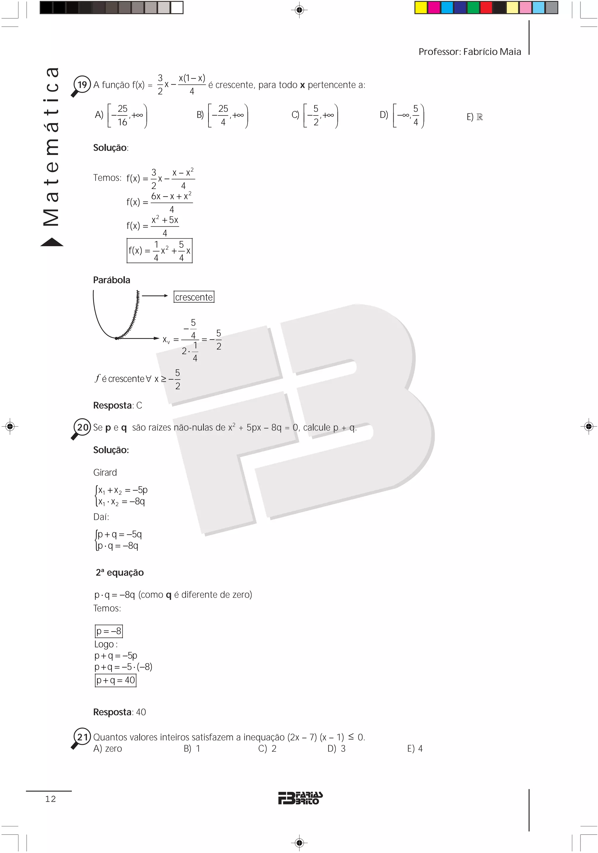 Matemática                                                                                            Professor: Fabrício Maia

                                      3    x(1 − x)
             19 A função f(x) =         x−          é crescente, para todo x pertencente a:
                                      2       4
                    ⎡ 25    ⎞                       ⎡ 25    ⎞              ⎡ 5     ⎞             ⎡    5⎞
                 A) ⎢− , +∞ ⎟                    B) ⎢− , +∞ ⎟           C) ⎢− , +∞ ⎟          D) ⎢ −∞, ⎟         E) 1
                    ⎣ 16    ⎠                       ⎣ 4     ⎠              ⎣ 2     ⎠             ⎣    4⎠

                Solução:

                                 3      x – x2
                Temos: f(x) =       x−
                                 2        4
                                 6x − x + x 2
                          f(x) =
                                       4
                                 x 2 + 5x
                          f(x) =
                                     4
                                  1 2 5
                           f(x) = x + x
                                 4        4

                Parábola
                                          crescente

                                              5
                                            −
                                                  5
                                       xv = 4 = −
                                              1   2
                                           2⋅
                                              4

                 f é crescente ∀ x ≥ − 5
                                       2

                Resposta: C

             20 Se p e q são raízes não-nulas de x2 + 5px – 8q = 0, calcule p + q.

                Solução:

                Girard

                 {x1 + x 2 = −5p
                  x1 ⋅ x 2 = −8q
                Daí:

                 {p + q = −5q
                  p ⋅ q = −8q

                 2ª equação

                p ⋅ q = −8q (como q é diferente de zero)
                Temos:

                  p = −8
                 Logo :
                 p + q = −5p
                 p + q = −5 ⋅ ( −8)
                  p + q = 40


                Resposta: 40

             21 Quantos valores inteiros satisfazem a inequação (2x – 7) (x – 1) ≤ 0.
                A) zero                B) 1               C) 2             D) 3                     E) 4




 12
 