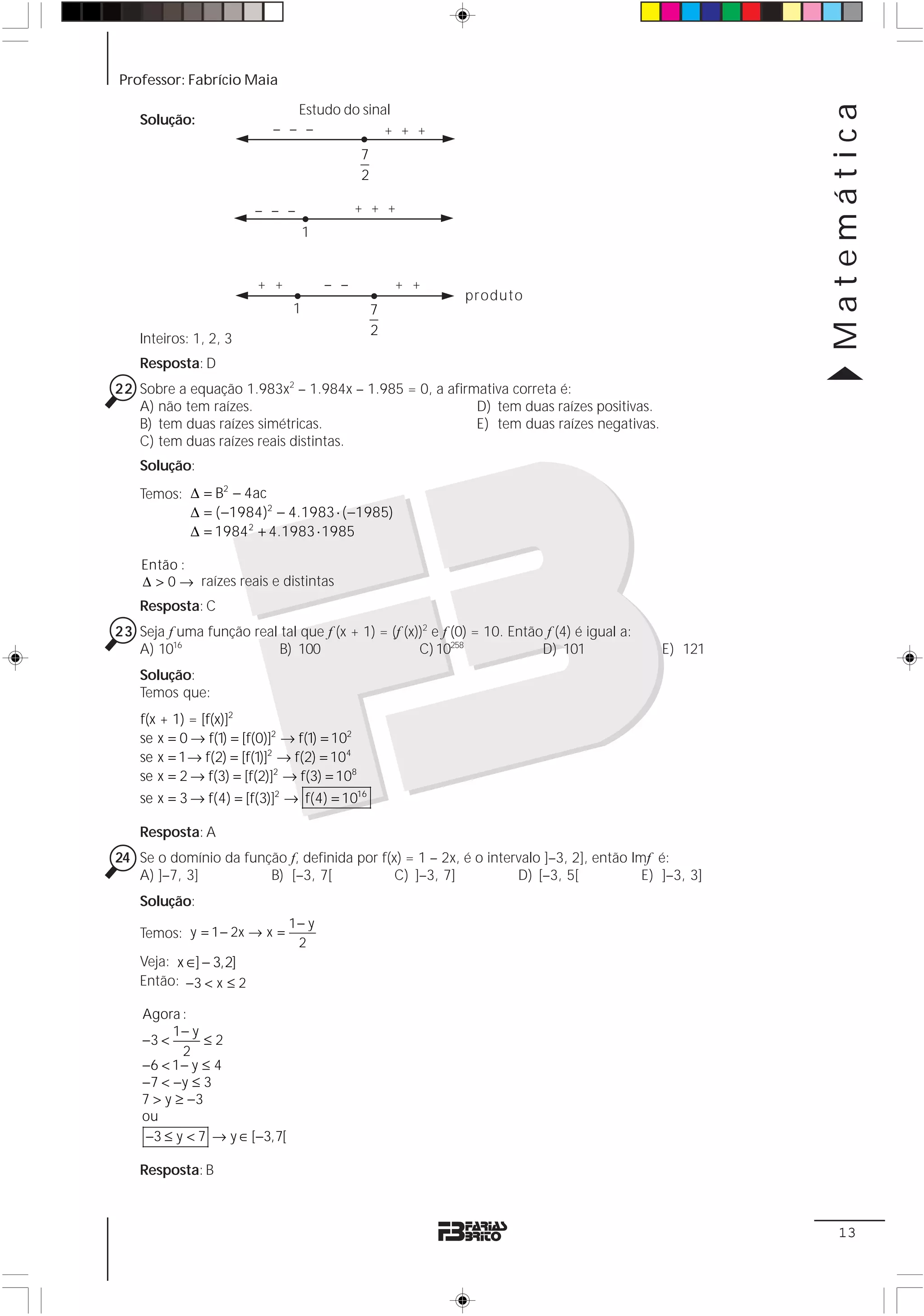 Professor: Fabrício Maia




                                                                                                       Matemática
                              Estudo do sinal
    Solução:
                           – – –            + + +
                                             7
                                             2

                        – – –                + + +
                                   1


                         + +           – –           + +
                                                             produto
                               1                 7
                                                 2
    Inteiros: 1, 2, 3
    Resposta: D
22 Sobre a equação 1.983x2 – 1.984x – 1.985 = 0, a afirmativa correta é:
   A) não tem raízes.                                   D) tem duas raízes positivas.
   B) tem duas raízes simétricas.                       E) tem duas raízes negativas.
   C) tem duas raízes reais distintas.
    Solução:
    Temos: Δ = B2 − 4ac
           Δ = ( −1984)2 − 4.1983 ⋅ ( −1985)
           Δ = 1984 2 + 4.1983 ⋅ 1985

    Então :
    Δ > 0 → raízes reais e distintas
    Resposta: C
23 Seja f uma função real tal que f (x + 1) = (f (x))2 e f (0) = 10. Então f (4) é igual a:
   A) 1016                B) 100                    C) 10258              D) 101              E) 121
    Solução:
    Temos que:
    f(x + 1) = [f(x)]2
    se x = 0 → f(1) = [f(0)]2 → f(1) = 102
    se x = 1 → f(2) = [f(1)]2 → f(2) = 104
    se x = 2 → f(3) = [f(2)]2 → f(3) = 108
    se x = 3 → f(4) = [f(3)]2 → f(4) = 1016

    Resposta: A
24 Se o domínio da função f, definida por f(x) = 1 – 2x, é o intervalo ]–3, 2], então Imf é:
   A) ]–7, 3]          B) [–3, 7[            C) ]–3, 7]           D) [–3, 5[            E) ]–3, 3]
    Solução:
                               1− y
    Temos: y = 1 − 2x → x =
                                2
    Veja: x ∈] − 3,2]
    Então: −3 < x ≤ 2

    Agora :
         1− y
    −3 <       ≤2
           2
    −6 < 1 − y ≤ 4
    −7 < − y ≤ 3
    7 > y ≥ −3
    ou
     −3 ≤ y < 7 → y ∈ [−3,7[

    Resposta: B



                                                                                                        13
 