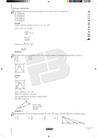 Professor: Fabrício Maia
Matemática
17
34 O polígono convexo cuja soma dos ângulos internos mede 1440º tem, exatamente:
A) 15 diagonais
B) 20 diagonais
C) 25 diagonais
D) 30 diagonais
E) 35 diagonais
Solução:
Lembre: Soma dos ângulos internos Si = (n – 2) ⋅ 180º
Então: 1440º = (n 2) 180º
1400º
n 2
180º
8 n 2
n 10
− ⋅
= −
= −
=
Portanto:
n(n 3) 10 7
d
2 2
d 35
− ⋅
= =
=
Resposta: E
35 Na figura, ABCD é um quadrado e BCE é um triângulo eqüilátero. A medida do ângulo AEB, em graus, é:
A) 30 D) 75
B) 49 E) 90
C) 60
Solução:
Figura:
ΔBCE é eqüilátero → α = 60º
ABCD é um quadrado → 30ºθ =
Veja: BC BE≡ (lado do quadrado = lado do ΔBCE)
Daí: ΔABE é isósceles
Resposta: D
36 Na figura abaixo, EFG é um triângulo retângulo, EF 2cm= , EG 6cm e EP PQ QG.= = = Então α + β + θ é igual a:
A)
3
π
B)
7
18
π
C)
4
9
π
D)
2
π
E
C
D
B
A
E
C
D
B
A
α
θ
x
2x 180º
30º 2x 180º
x 75º
θ + =
+ =
=
A
E
x
θ
x
B
α β θ
F
P Q GE
 