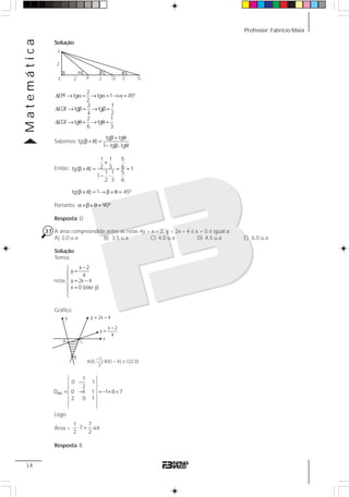 Professor: Fabrício MaiaMatemática
18
Solução:
2
EPF tg tg 1 45º
2
2 1
EQF tg tg
4 2
2 1
EGF tg tg
6 3
Δ → α = → α = →α =
Δ → β = → β =
Δ → θ = → θ =
Sabemos:
tg tg
tg( )
1 tg tg
β + θ
β + θ =
− β⋅ θ
Então:
1 1 5
2 3 6tg( ) 1
1 1 5
1
2 3 6
tg( ) 1 45º
+
β + θ = = =
− ⋅
β + θ = → β + θ =
Portanto: 90ºα +β+ θ =
Resposta: D
37 A área compreendida entre as retas 4y = x – 2, y = 2x – 4 e x = 0 é igual a:
A) 3,0 u.a B) 3,5 u.a C) 4,0 u.a D) 4,5 u.a E) 6,0 u.a
Solução:
Temos:
Gráfico:
Logo:
Área =
1 7
7 u.a
2 2
⋅ =
Resposta: B
F
E
α β θ
P Q G2 2 2
2
x 2
y
4
y 2x 4
x 0 (eixo y)
−⎧
=⎪
⎪
= −⎨
⎪ =
⎪
⎩
retas
1
A(0, );B(0, 4) e C(2,0)
2
−
−
A C
B
y
x
y 2x 4= −
x 2
y
4
−
=
ABC
1
0 1
2
D 0 4 1 1 8 7
2 0 1
−
= − = − + =
 