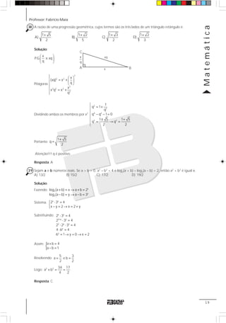 Professor: Fabrício Maia
Matemática
19
38 A razão de uma progressão geométrica, cujos termos são os três lados de um triângulo retângulo é:
1 5
A)
2
+ 1 2
B)
5
+ 1 3
C)
2
+ 1 2
D)
3
+
Solução:
x
P.G. ;x;xq
q
⎛ ⎞
⎜ ⎟
⎝ ⎠
Pitágoras
Dividindo ambos os membros por x2
2
2
4 2
2 2
1
q 1
q
q q 1 0
1 5 1 5
q q
2 2
= +
− − =
± +
= → =
Portanto:
1 5
q
2
+
=
Atenção!!! q é positivo.
Resposta: A
39 Sejam a e b números reais. Se a > b > 0, a2
– b2
= 4 e log2(a + b) – log3(a – b) = 2, então a2
+ b2
é igual a:
A) 13/2 B) 15/2 C) 17/2 D) 19/2
Solução:
Fazendo: x
2
y
3
log (a b) x a b 2
log (a b) y a b 3
+ = → + =
− = → − =
Sistema:
x y
2 3 4
x y 2 x 2 y
⎧ ⋅ =
⎨
− = → = +⎩
Substituindo: x y
2 y y
2 y y
y
y
2 3 4
2 3 4
2 2 3 4
4 6 4
6 1 y 0 x 2
+
⋅ =
⋅ =
⋅ ⋅ =
⋅ =
= → = → =
Assim:
{a b 4
a b 1
+ =
− =
Resolvendo: = =
5 3
a e b
2 2
Logo: 2 2 34 17
a b
4 2
+ = =
Resposta: C
C
A x B
xqx
q
2
2 2
2
2 2 2
2
x
(xq) x
q
x
x q x
q
⎛ ⎞
= + ⎜ ⎟
⎝ ⎠
= +
 