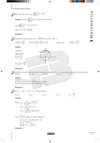 Professor: Fabrício Maia
Matemática
21
43 Determine n, sabendo que
n
p
p 0
n
2 729
p=
⎛ ⎞
⋅ =⎜ ⎟
⎝ ⎠
∑
Solução:
n
n n p p
p 0
n
(a b) a b
p
−
=
⎛ ⎞
+ = ⋅ ⋅⎜ ⎟
⎝ ⎠
∑ (binômio de Newton)
Veja:
n
n p p n n
p 0
n
1 2 (1 2) 3
p
−
=
⎛ ⎞
⋅ ⋅ = + =⎜ ⎟
⎝ ⎠
∑
Então: n
3 729 n 6= → =
Resposta: 6
44 O domínio real da função f(x) = 2senx 1− para 0 x 2 ,≤ < π é:
5
A) x
6 6
π π
≤ ≤
5
B) 0 x ou x 2
6 6
π π
≤ ≤ ≤ < π C) 0 x≤ < π
2
D) x
3 3
π π
≤ ≤
Solução:
Condição:
2senx 1 0
1
senx
2
− ≥
≥
Daí:
5
x
6 6
π π
≤ ≤
Resposta: A
45 Seja M um conjunto de 20 elementos. O número de subconjuntos de M que contêm exatamente 18 elementos é:
A) 360 B) 190 C) 180 D) 120 E) 18
Solução:
Temos: M = {a1, a2, a3 ..., a20}.
A ordem dos elementos não altera um conjunto.
Daí: nº de subconjuntos com 18 elementos = C20, 18
Resposta: B
46 Se Cn, 2 + 2.An,2 + 100 = A2n, 2, então n é igual a:
A) 24 B) 8 C) 6 D) 10 E)
25
3
−
Solução:
Temos: n,2
n,2
2n,2
n! n (n 1)
C
(n 2)!2! 2
n!
A n (n 1)
(n 2)
(2n)!
A (2n) (2n 1)
(2n 2)!
⋅ −
= =
−
= = ⋅ −
−
= = ⋅ −
−
Então:
Resposta: B
2 2 2
2
n(n 1)
2 n(n 1) 100 (2n)(2n 1)
2
n n 4n 4n 200 8n 4n
3n n 200 0
25
n 8 ou n (n.s)
3
−
+ ⋅ − + = −
− + − + = −
+ − =
= = −
150º
c
30º
s
1
2
 