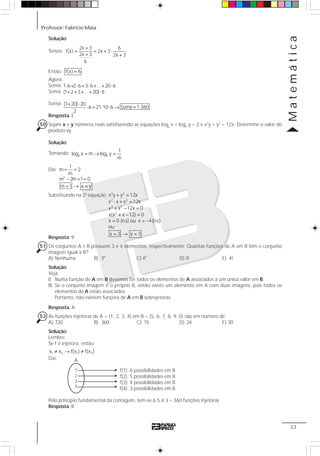 Professor: Fabrício Maia
Matemática
23
Solução:
Temos:
2x 3 6
f(x) 2x 3
2x 3 2x 3
6
+
= = + ⋅
+ +
Então: f(x) 6=
Agora:
Soma:
Soma:
Soma:
Resposta: E
50 Sejam x e y números reais satisfazendo as equações logy x + logx y = 2 e x2
y + y2
= 12x. Determine o valor do
produto xy.
Solução:
Tomando: = → =y x
1
log x m log y
m
Daí: + =
− + =
= → =
2
1
m 2
m
m 2m 1 0
m 1 x y
Substituindo na 2ª equação
Resposta: 9
51 Os conjuntos A e B possuem 3 e 4 elementos, respectivamente. Quantas funções de A em B têm o conjunto
imagem igual a B?
A) Nenhuma B) 34
C) 43
D) 3! E) 4!
Solução:
Veja:
I) Numa função de A em B devemos ter todos os elementos de A associados a um único valor em B.
II) Se o conjunto imagem é o próprio B, então existe um elemento em A com duas imagens, pois todos os
elementos de A estão associados.
Portanto, não existem funções de A em B sobrejetoras.
Resposta: A
52 As funções injetoras de A = {1, 2, 3, 4} em B = {5, 6, 7, 8, 9, 0} são em número de:
A) 720 B) 360 C) 15 D) 24 E) 30
Solução:
Lembre:
Se f é injetora, então:
1 2 1 2x x f(x ) f(x )≠ → ≠
Daí:
Pelo princípio fundamental da contagem, tem-se 6.5.4.3 = 360 funções injetoras
Resposta: B
Soma 1.260=
1 6 2 6 3 6 ... 20 6
(1 2 3 ... 20) 6
(1 20) 20
6 21 10 6
2
⋅ + ⋅ + ⋅ + + ⋅
+ + + + ⋅
+ ⋅
⋅ = ⋅ ⋅ →
2 2
2 2
3 2
2
x y y 12x
x x x 12x
x x 12x 0
x(x x 12) 0
x 0 (n.s) ou x 4(n.s)
ou
x 3 y 3
+ =
⋅ + =
+ − =
+ − =
= = −
= → =
f(1): 6 possibilidades em B
f(2): 5 possibilidades em B
f(3): 4 possibilidades em B
f(4): 3 possibilidades em B
1
2
3
4
A
 