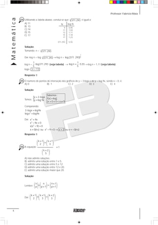 Professor: Fabrício MaiaMatemática
6
04 Utilizando a tabela abaixo, conclui-se que 5
371.293 é igual a:
A) 11
B) 13
C) 14
D) 15
E) 17
Solução:
Tomando: n = 5
371.293
Daí: log n = log 5
371.293 → log n =
1
5log (371. 293)
log n =
1
log371.293
5
⋅ (veja tabela) → = ⋅
1
log n 5,55
5
→ log n = 1,11 (veja tabela)
logo: n = 13
Resposta: B
05 O número de pontos de interseção dos gráficos de y = 3 logx e de y = log 9x, sendo x > 0, é:
A) 0 B) 1 C) 2 D) 3 E) 4
Solução:
Temos: { = ⋅
=
=
> < ≠
x
a
Sabemos :
y 3 logx
f(x) log
y log 9x
(x 0 e 0 a 1)
Comparando:
⋅ =
=3
3 logx log9x
logx log9x
Daí: =
− =
− =
= − = → = = −
3
3
2
2
x 9x
x 9x 0
x(x 9) 0
x 0(n.s) ou x 9 0 x 3 ou x 3(n.s)
Resposta: B
06 A equação
+ +⎛ ⎞ ⎛ ⎞
+⎜ ⎟ ⎜ ⎟
⎝ ⎠ ⎝ ⎠
=
+⎛ ⎞
⎜ ⎟
⎝ ⎠
k 1 k 1
2 3
1
k 2
5
A) não admite soluções.
B) admite uma solução entre 1 e 5.
C) admite uma solução entre 5 e 12.
D) admite uma solução entre 12 e 20.
E) admite uma solução maior que 20.
Solução:
Lembre:
n n n 1
p p 1 p 1
+⎛ ⎞ ⎛ ⎞ ⎛ ⎞
+ =⎜ ⎟ ⎜ ⎟ ⎜ ⎟+ +⎝ ⎠ ⎝ ⎠ ⎝ ⎠
Daí:
+ + +⎛ ⎞ ⎛ ⎞ ⎛ ⎞
+ =⎜ ⎟ ⎜ ⎟ ⎜ ⎟
⎝ ⎠ ⎝ ⎠ ⎝ ⎠
k 1 k 1 k 2
2 3 3
9
11
13
15
17
...
371.293
log NN
0,95
1,04
1,11
1,18
1,23
...
5,55
 