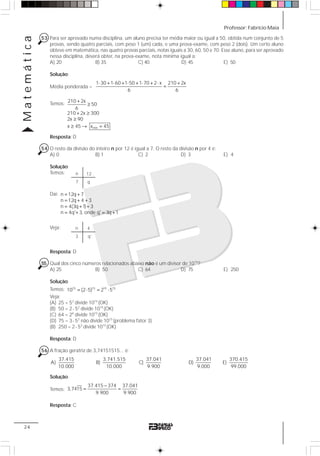 Professor: Fabrício MaiaMatemática
24
53 Para ser aprovado numa disciplina, um aluno precisa ter média maior ou igual a 50, obtida num conjunto de 5
provas, sendo quatro parciais, com peso 1 (um) cada, e uma prova-exame, com peso 2 (dois). Um certo aluno
obteve em matemática, nas quatro provas parciais, notas iguais a 30, 60, 50 e 70. Esse aluno, para ser aprovado
nessa disciplina, deverá obter, na prova-exame, nota mínima igual a:
A) 20 B) 35 C) 40 D) 45 E) 50
Solução:
Média ponderada =
1 30 1 60 1 50 1 70 2 x 210 2x
6 6
⋅ + ⋅ + ⋅ + ⋅ + ⋅ +
=
Temos:
min
210 2x
50
6
210 2x 300
2x 90
x 45 x 45
+
≥
+ ≥
≥
≥ → =
Resposta: D
54 O resto da divisão do inteiro n por 12 é igual a 7. O resto da divisão n por 4 é:
A) 0 B) 1 C) 2 D) 3 E) 4
Solução:
Temos:
Daí: n 12q 7
n 12q 4 3
n 4(3q 1) 3
n 4q' 3, onde q' 3q 1
= +
= + +
= + +
= + = +
Veja:
Resposta: D
55 Qual dos cinco números relacionados abaixo não é um divisor de 1015
?
A) 25 B) 50 C) 64 D) 75 E) 250
Solução:
Temos: 15 15 15 15
10 (2 5) 2 5= ⋅ = ⋅
Veja:
(A) 25 = 52
divide 1015
(OK)
(B) 50 = 2⋅ 52
divide 1015
(OK)
(C) 64 = 26
divide 1015
(OK)
(D) 75 = 3⋅ 52
não divide 1015
(problema fator 3)
(B) 250 = 2⋅ 53
divide 1015
(OK)
Resposta: D
56 A fração geratriz de 3,74151515... é:
37.415
A)
10.000
3.741.515
B)
10.000
37.041
C)
9.900
37.041
D)
9.000
370.415
E)
99.000
Solução:
Temos:
37.415 374 37.041
3,7415
9.900 9.900
−
= =
Resposta: C
n
7 q
12
n
3
4
q’
 