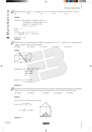 Professor: Fabrício MaiaMatemática
28
66 Seja x tal que x
10 10log 2,log (2 1)− e x
10log (2 3)+ estão, nessa ordem, em progressão aritmética. Calcule 22x
.
A) 1 B) 4 C) 8 D) 16 E) 25
Solução:
Temos que: x x
10 10 10
x x
10 10 10
x 2 x
10 10
x 2 x
(log 2,log (2 1),log (2 3) P.A
2 log (2 1) log 2 log (2 3)
log (2 1) log 2(2 3)
(2 1) 2 (2 3)
− + →
→ ⋅ − = + + →
→ − = + →
→ − = ⋅ +
Tome: 2x
= a
Então:
a2
– 2a + 1 = 2a + 6 → a2
– 4a – 5 = 0
a = 5 → 2x
= 5 ou a = – 1 (não serve)
Portanto, 22x
= 25
Resposta: E
67 As dimensões de um paralelepípedo retângulo são proporcionais a 3,5 e 7. Sabendo que a diagonal mede
4 83cm, calcule o volume do paralelepípedo.
A) 105cm3
B) 1575cm3
C) 4725cm3
D) 6720cm3
E) 8575cm3
Solução:
Diagonal (D) → 2 2 2
2
D (3k) (5k) (7k)
4 83 83k
4 83 k 83
k 4
= + +
=
=
=
Volume (V) →
3
V 12 20 28
V 6720cm
= ⋅ ⋅
=
Resposta: D
68 Um prisma reto de altura igual a 9cm tem como base um triângulo. Sabendo que dois dos lados desse triângulo
medem 3cm e 4cm e que o ângulo formado por esses lados mede 45º, determine o volume do prisma.
3
A) 3 2cm 3
B) 9 2cm 3
C) 27 2cm 3
D) 54 2cm 3
E) 81 2cm
Solução:
Volume do prisma: (Área da base) x (altura)
Então:
3
3 4 sen45º
V 9
2
2
V 6 9 27 2cm
2
⋅ ⋅⎛ ⎞
= ⋅⎜ ⎟
⎝ ⎠
= ⋅ ⋅ =
Resposta: C
3k
5k
7k
D
9
4
3
45º
 