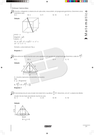Professor: Fabrício Maia
Matemática
29
69 A aresta, a diagonal e o volume de um cubo estão, nessa ordem, em progressão geométrica. Determine a área
total desse cubo.
A) 3 B) 6 C) 9 D) 18 E) 27
Solução:
aresta = a
diagonal = a 3
volume = a3
P.G. (a, a 3 , a3
) → ( a 3 )2
= a ⋅ a3
→
3a2
= a4
→ a2
= 3
Portanto, a área total será 18u.a.
Resposta: D
70 Uma esfera de raio r é inscrita num cone equilátero com geratriz de comprimento g. Determine o valor de
g 3
r
.
A) 3 B) 6 C) 8 D) 9 E) 12
Solução:
0 = incentro, baricentro, circuncentro, ortocentro.
Veja:
I) g = 2R (geratriz)
II)
g 3 g 3
3r 6
2 r
= → =
Resposta: B
71 O raio da base de um cone circular reto mede 4cm e sua altura
25
cm
π
. Determine, em cm3
, o volume do cilindro
circular reto de maior área lateral, inscrito no cone.
A) 4 B) 10 C) 25 D) 40 E) 50
Solução:
D
a
a
a
14243
2R
0
2R
2R
2r
r
4
h
α
r
25
π
 