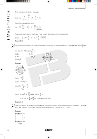 Professor: Fabrício MaiaMatemática
30
Área (lateral do cilindro) = L2 rh Aπ =
Veja:
25
h 25
tg h (4 r)
4 r 4 4
πα = = → = −
− π
Subst. h na área lateral, vem:
2
L L
25 25
A 2 r (4 r) A (4r r )
4 2
⎡ ⎤
= π − → = −⎢ ⎥π⎣ ⎦
Para que AL seja máxima, basta que r seja igual a abscissa do vértice da parábola.
Então: r = 2 →
2 325 25
h V 50cm
2 2
2= → = π ⋅ =
π π
⋅
Resposta: E
72 Determine a área (em m2
) do setor circular hachurado na figura abaixo, sabendo que o ângulo ˆABCmede rad
6
π
e o diâmetro AB mede
6
8
π
m.
A) 24 D) 54
B) 48 E) 54 3
C) 48 3
Solução:
[setor] =
2
R
6
π
ABCΔ é retângulo
R 3
cos30º
26
8
= =
π
Então: = ⋅ ⋅ → = ⋅ ⋅ →
π π
π
→ = ⋅ ⋅ → = ⋅ → =
π
2
2
2 2
6 6
2R 3 8 4R 3 64
6 R
R 3 16 3 16 [setor] 48m .
6
Resposta: B
73 Dado um cilindro de revolução de raio r e altura h. sabe-se que a média harmônica entre o raio r e a altura h
é 4 e que sua área total é 2πm2
. Mostre que o raio r satisfaz a sentença r3
– r + 2 = 0.
Solução:
B
C
A
B
C
A
30º
R
R
h
r
123
parábola
 
