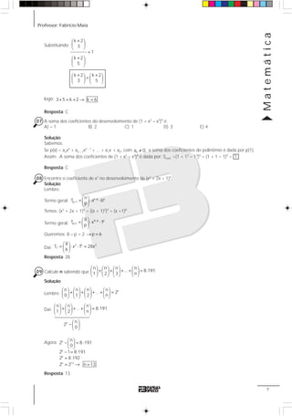 Professor: Fabrício Maia
Matemática
7
Substituindo:
+⎛ ⎞
⎜ ⎟
⎝ ⎠
=
+⎛ ⎞
⎜ ⎟
⎝ ⎠
+ +⎛ ⎞ ⎛ ⎞
=⎜ ⎟ ⎜ ⎟
⎝ ⎠ ⎝ ⎠
k 2
3
1
k 2
5
k 2 k 2
3 5
logo: + = + → =3 5 k 2 k 6
Resposta: C
07 A soma dos coeficientes do desenvolvimento de (1 + x2
– x3
)9
é:
A) – 1 B) 2 C) 1 D) 3 E) 4
Solução:
Sabemos:
Se p(x) = anxn
+ an – 1xn – 1
+ ... + a1x + a0, com ≠na 0, a soma dos coeficientes do polinômio é dada por p(1).
Assim: A soma dos coeficientes de (1 + x2
– x3
)9
é dada por: Scoef. =(1 + 12
– 13
)9
= (1 + 1 – 1)9
= 1
Resposta: C
08 Encontre o coeficiente de x2
no desenvolvimento de (x2
+ 2x + 1)4
.
Solução:
Lembre:
Termo geral: −
+
⎛ ⎞
= ⋅ ⋅⎜ ⎟
⎝ ⎠
n p p
p 1
n
T a b
p
Temos: (x2
+ 2x + 1)4
= [(x + 1)2
]4
= (x +1)8
Termo geral:
−
+
⎛ ⎞
= ⋅ ⋅⎜ ⎟
⎝ ⎠
8 p p
p 1
8
T x 1
p
Queremos: 8 – p = 2 → =p 6
Daí:
⎛ ⎞
= ⋅ ⋅ =⎜ ⎟
⎝ ⎠
2 6 2
7
8
T x 1 28x
6
Resposta: 28
09 Calcule n sabendo que
⎛ ⎞ ⎛ ⎞ ⎛ ⎞ ⎛ ⎞
+ + + + =⎜ ⎟ ⎜ ⎟ ⎜ ⎟ ⎜ ⎟
⎝ ⎠ ⎝ ⎠ ⎝ ⎠ ⎝ ⎠
n n n n
... 8.191
1 2 3 n
Solução:
Lembre:
⎛ ⎞ ⎛ ⎞ ⎛ ⎞ ⎛ ⎞
+ + + + =⎜ ⎟ ⎜ ⎟ ⎜ ⎟ ⎜ ⎟
⎝ ⎠ ⎝ ⎠ ⎝ ⎠ ⎝ ⎠
nn n n n
... 2
0 1 2 n
Daí:
⎛ ⎞ ⎛ ⎞ ⎛ ⎞
+ + + =⎜ ⎟ ⎜ ⎟ ⎜ ⎟
⎝ ⎠ ⎝ ⎠ ⎝ ⎠
n n n
... 8.191
1 2 n
Agora: ⎛ ⎞
= ⋅⎜ ⎟
⎝ ⎠
− =
=
= → =
n
n
n
n 13
n
2 – 8 191
0
2 1 8.191
2 8.192
2 2 n 13
Resposta: 13
⎛ ⎞
− ⎜ ⎟
⎝ ⎠
n n
2
0
14444244443
 
