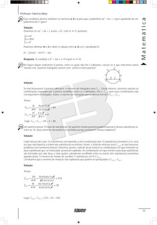 Professor: Fabrício Maia
Matemática
35
86 Que condições devem satisfazer os números a, b e c para que o polinômio ax2
+ bx + c seja o quadrado de um
polinômio do 1º grau?
Solução:
Devemos ter ax2
+ bx + c ≡ (mx + n)2
, com m ≠ 0; portanto:
2
2
a m
b 2mn
c n
⎧ =
⎪
=⎨
⎪ =⎩
Podemos eliminar m e n e obter a relação entre a, b e c e calculando b2
.
b2
= (2mn)2
= 4m2
n2
= 4ac
Resposta: A condição é b2
= 4ac e a ≠ 0 (pois m ≠ 0)
87 Na figura abaixo indicamos 9 pontos, entre os quais não há 3 colineares, exceto os 4 que marcamos numa
mesma reta. Quantos triângulos existem com vértices nestes pontos?
Solução:
Se não houvessem 3 pontos colineares, o número de triângulos seria C9, 3. Desse número, devemos subtrair as
combinações formadas por 3 pontos escolhidos entre os 4 alinhados, isto é, C4, 3, pois essas combinações não
correspondem a triângulos. Assim, o número de triângulos que podemos formar é C9, 3 – C4, 3.
Temos:
9,3
9! 9x8x7x 6!
C
3!6!
= =
3x2x1x 6!
4,3
84
4! 4 x 3!
C
3!1!
=
= =
3
4
!x 1
=
Logo: C9,3 – C4, 3 = 84 – 4 = 80.
88 Um químico possui 10 tipos de substâncias. De quantos modos possíveis poderá associar 6 dessas substâncias se,
entre as 10, duas somente não podem ser juntadas porque produzem mistura explosiva?
Solução:
Cada mistura de 6 das 10 substâncias corresponde a uma combinação das 10 substâncias tomadas 6 a 6, uma
vez que não importa a ordem das substâncias na mistura. Assim, o total de misturas seria C10, 6 se não houvesse
problema com nenhuma mistura. Devemos, porém, subtrair desse número as combinações em que entrariam as
duas substâncias que, se misturadas, provocam explosão. As combinações em que entram essas duas substâncias
são formadas por elas duas e mais quatro substâncias escolhidas entre as outras oito substâncias (excluímos
aquelas duas). O número de modos de escolher 4 substâncias em 8 é C8, 4.
Concluímos que o número de misturas não explosivas que podem ser produzidas é C10, 6 – C8, 4.
Solução:
Temos:
10,6
10! 10x9x8x7x 6!
C
6!4!
= =
6!
8,4
210
x 4x3x2x1
8! 8x7x6x5x 4!
C
4!4!
=
= =
4x3x2x1x 4!
70=
Logo: C10, 6 – C8, 4 = 210 – 70 = 140.
D
H
A
I
G
F
E
CB
 
