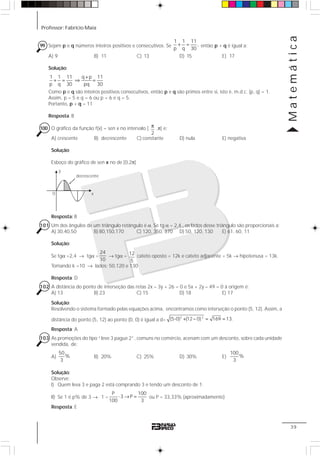 Professor: Fabrício Maia
Matemática
39
99 Sejam p e q números inteiros positivos e consecutivos. Se
1 1 11
,
p q 30
+ = então p + q é igual a:
A) 9 B) 11 C) 13 D) 15 E) 17
Solução:
1 1 11 q p 11
p q 30 pq 30
+
+ = ⇒ =
Como p e q são inteiros positivos consecutivos, então p e q são primos entre si, isto é, m.d.c. (p, q) = 1.
Assim, p = 5 e q = 6 ou p = 6 e q = 5.
Portanto, p + q = 11
Resposta: B
100 O gráfico da função f(x) = sen x no intervalo [
2
π ,π[ e:
A) crescente B) decrescente C) constante D) nula E) negativa
Solução:
Esboço do gráfico de sen x no de [0,2π]
Resposta: B
101 Um dos ângulos de um triângulo retângulo é α. Se tg α = 2,4 , os lados desse triângulo são proporcionais a:
A) 30,40,50 B) 80,150,170 C) 120, 350, 370 D) 50, 120, 130 E) 61, 60, 11
Solução:
Se tgα =2,4 → tgα =
24
10
→ tgα = 12
5
cateto oposto = 12k e cateto adjacente = 5k → hipotenusa = 13k.
Tomando k =10 → lados: 50,120 e 130
Resposta: D
102 A distância do ponto de interseção das retas 2x – 3y + 26 = 0 e 5x + 2y – 49 = 0 à origem é:
A) 13 B) 23 C) 15 D) 18 E) 17
Solução:
Resolvendo o sistema formado pelas equações acima, encontramos como interseção o ponto (5, 12). Assim, a
distância do ponto (5, 12) ao ponto (0, 0) é igual a d=
2 2
(5-0) (12 0) 169 13.+ − = =
Resposta: A
103 As promoções do tipo “leve 3 pague 2”, comuns no comércio, acenam com um desconto, sobre cada unidade
vendida, de:
A)
50
%
3
B) 20% C) 25% D) 30% E)
100
%
3
Solução:
Observe:
I) Quem leva 3 e paga 2 está comprando 3 e tendo um desconto de 1;
II) Se 1 é p% de 3 → 1 =
P 100
3 P
100 3
⋅ → = ou P = 33,33% (aproximadamente)
Resposta: E
0
y
x
decrescente
 