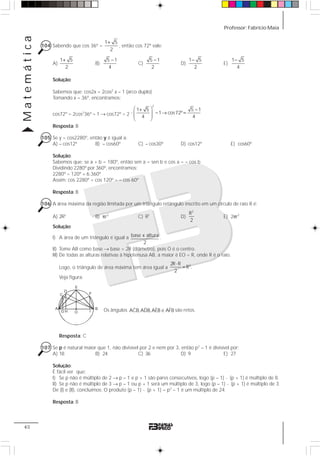 Professor: Fabrício MaiaMatemática
40
104 Sabendo que cos 36º =
1 5
2
+
, então cos 72º vale:
A)
1 5
2
+
B)
5 1
4
−
C)
5 1
2
−
D)
1 5
2
−
E)
1 5
4
−
Solução:
Sabemos que: cos2x = 2cos2
x – 1 (arco duplo)
Tomando x = 36º, encontramos:
cos72º = 2cos2
36º – 1 → cos72º = 2
2
1 5 5 1
1 cos72º
4 4
⎛ ⎞+ −
⋅ − → =⎜ ⎟⎜ ⎟
⎝ ⎠
Resposta: B
105 Se y = cos2280º, então y é igual a:
A) – cos12º B) – cos60º C) – cos30º D) cos12º E) cos60º
Solução:
Sabemos que: se a + b = 180º, então sen a = sen b e cos a = – cos b
Dividindo 2280º por 360º, encontramos:
2280º = 120º + 6.360º
Assim: cos 2280º = cos 120º = – cos 60º
Resposta: B
106 A área máxima da região limitada por um triângulo retângulo inscrito em um círculo de raio R é:
A) 2R2
B) πr2
C) R2
D)
2
R
2
E) 2πr2
Solução:
I) A área de um triângulo é igual a base x altura
2
.
II) Tome AB como base → base = 2R (diâmetro), pois O é o centro.
III) De todas as alturas relativas à hipotenusa AB, a maior é EO = R, onde R é o raio.
Logo, o triângulo de área máxima tem área igual a
22R R
R .
2
⋅
=
Veja figura:
Os ângulos ˆ ˆ ˆ ˆACB,ADB,AEB e AFB são retos.
Resposta: C
107 Se p é natural maior que 1, não divisível por 2 e nem por 3, então p2
– 1 é divisível por:
A) 18 B) 24 C) 36 D) 9 E) 27
Solução:
É fácil ver que:
I) Se p não é múltiplo de 2 → p – 1 e p + 1 são pares consecutivos, logo (p – 1) ⋅ (p + 1) é múltiplo de 8.
II) Se p não é múltiplo de 3 → p – 1 ou p + 1 será um múltiplo de 3, logo (p – 1) ⋅ (p + 1) é múltiplo de 3.
De (I) e (II), concluímos: O produto (p – 1) ⋅ (p + 1) = p2
– 1 é um múltiplo de 24.
Resposta: B
A B
OG H
E
D
C
I
F
 