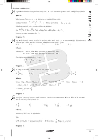 Professor: Fabrício Maia
Matemática
41
108 Sejam a e b números reais positivos tais que a + 3b = 30. Determine qual é o maior valor possível para ab.
Solução:
Sabemos que: Se a1, a2, a3, ..., an são números reais positivos, então:
Média aritmética =
1 2 3 na a a ... a
n
+ + + +
e Média geométrica = n
1 2 3 na a a ...a⋅ ⋅ ⋅
Relação importante entre as duas médias: M A M G⋅ ≥ ⋅
Daí,
a 3b 30
a 3b 3ab 15 3ab 225 3ab ab 75
2 2
+
≥ ⋅ → ≥ → ≥ → ≥ → ≤
Portanto, o maior valor para ab é 75.
Resposta: 75
109 Seja x um número natural, que ao ser dividido por 9 deixa resto 5, e ao ser dividido por 3 deixa resto 2.
Sabendo que a soma dos quocientes é 9, podemos afirmar que x e igual a:
A) 28 B) 35 C) 27 D) 33 E) 23
Solução:
Temos que: x = 9a + 5, onde a é o quociente da divisão de x por 9.
x = 3b + 2, onde b é o quociente da divisao de x por 3.
Como a soma dos quocientes é 9, vem:
x 5 x 2
9 x 23
9 3
− −
+ = → =
Resposta: E
110 Se 10tgx + 16cosx – 17secx = 0, então senx é igual a:
A)
1 1
ou
2 8
B)
1
2
± C)
1 1
ou
4 12
D) 0 E)
1 1
ou
2 4
−
Solução:
Temos: 10tgx + 16cosx – 17secx = 0
senx 1
10 16cosx –17 0
cosx cosx
→ ⋅ + ⋅ = → 10senx + 16cos2
x – 17 = 0
→ 10senx + 16⋅ (1 – sen2
x) – 17 = 0 → 16sen2
x – 10senx + 1 = 0
1 1
senx ou senx
2 8
→ = =
Resposta: A
111 Um atleta, correndo com velocidade constante, completou a maratona em M horas. A fração do percurso
que ele correu em 2M minutos, foi:
A)
1
2
B)
1
6
C)
1
15
D)
1
30
E)
1
20
Solução:
Temos que: M horas = M⋅ 60 minutos
Veja:
Se M⋅ 60 minutos = P (percurso completo) → 2⋅ M minutos =
P
30
(fração do percurso)
Resposta: D
 