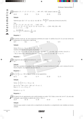 Professor: Fabrício MaiaMatemática
42
112 Sendo R = 02
– 12
+ 22
– 32
+ 42
– 52
+ ... + 982
– 992
+ 1002
, calcule o valor de
R
.
202
A) 22 B) 23 C) 24 D) 25 E) 26
Solução:
Sabemos que: (I) a2
– b2
= (a – b)⋅ (a + b) e (II) Sn =
1 n(a a ) n
2
+ ⋅
(soma dos termos de uma P.A.)
Veja:
R = (22
– 12
) + (42
– 32
) + (62
– 52
)+ ... + (1002
– 992
)
R = (2 – 1) ⋅ (2 + 1) + (4 – 3)⋅ (4 + 3) + (6 – 5)⋅ (6 + 5) + ... + (100 – 99)⋅ (100 + 99)
R = 3 + 7 + 11 + ... + 199
R =
(3 199) 50 R
202.25 25.
2 202
+ ⋅
= → =
Resposta: D
113 O primeiro termo a de uma progressão aritmética de razão 13 satisfaz 0 ≤ a ≤ 10. Se um dos termos da
progressão é 35, determine o valor de a.
A) 5 B) 6 C) 7 D) 8 E) 9
Solução:
Temos: P.A. (a, a + 13, a + 26, a + 39, ... , 35, ...)
Usando a fórmula do termo geral, encontramos:
an = a1 + (n – 1)⋅ r → 35 = a + (n – 1)⋅ 13 → 35 = a + 13n – 13 → a = 48 – 13n → 0 ≤ 48 –13n ≤ 10 →
– 48 ≤ –13n ≤ –38 → 48 ≥13n ≥ 38 → 2, ... ≤ n ≤ 3, ... → n = 3 → a = 48 – 13⋅ 3 → a = 9.
Resposta: E
114 O algarismo das unidades do número N = 1.3.5.7. ... . 1993 é:
A) 1 B) 3 C) 5 D) 7 E) 9
Solução:
Note que o produto de qualquer número ímpar por 5 sempre termina em 5; logo, com o número N só tem
fatores ímpares, seu algarismo das unidades é 5.
Resposta: C
115 Se
x y
7 3
= e x⋅ y = 189, então: x – y vale com x e y positivos:
A) 12 B) 4 C) 9 D) 30 E) 21
Solução:
Temos:
x y
k
7 3
= = → x = 7k e y = 3k
Daí: 7k⋅ 3k = 189 → 21k2
= 189 → k2
= 9 → k = 3
Para: k = 3 → x = 21 e y = 9
Portanto: x – y = 12
Resposta: A
116 A planta de um apartamento está confeccionada na escala 1:50. Então a área real, em m2
, de uma sala
retangular, cujas medidas na planta são 12cm e 14cm, é:
A) 24 B) 26 C) 28 D) 42 E) 54
Solução:
Sabemos que escala é a razão entre o comprimento no desenho e o comprimento real, medidos na mesma
unidade.
 