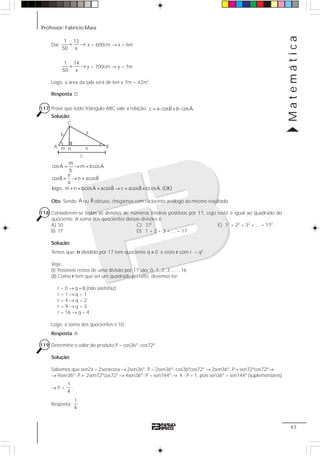 Professor: Fabrício Maia
Matemática
43
Daí:
1 12
50 x
= → x = 600cm → x = 6m
1 14
50 x
= → y = 700cm → y = 7m
Logo, a área da sala será de 6m x 7m = 42m2
.
Resposta: D
117 Prove que todo triângulo ABC vale a relação: ˆ ˆc a cosB b cosA.= ⋅ + ⋅
Solução:
mˆ ˆcosA m bcosA
b
nˆ ˆcosB n acosB
a
ˆ ˆ ˆ ˆlogo, m n bcosA acosB c acosB bcosA. (OK)
= → =
= → =
+ = + → = +
Obs: Sendo ˆA ou ˆB obtuso, chegamos com raciocínio análogo ao mesmo resultado.
118 Considerem-se todas as divisões de números inteiros positivos por 17, cujo resto é igual ao quadrado do
quociente. A soma dos quocientes dessas divisões é:
A) 10 C) 172
E) 12
+ 22
+ 32
+ ... + 172
B) 17 D) 1 + 2 + 3 + ... + 17
Solução:
Temos que: n dividido por 17 tem quociente q ≠ 0 e resto r com r = q2
.
Veja:
(I) Possíveis restos de uma divisão por 17 são: 0, 1, 2, 3 ,... , 16
(II) Como r tem que ser um quadrado perfeito, devemos ter:
r = 0 → q = 0 (não sastisfaz)
r = 1 → q = 1
r = 4 → q = 2
r = 9 → q = 3
r = 16 → q = 4
Logo, a soma dos quocientes é 10.
Resposta: A
119 Determine o valor do produto P = cos36º⋅ cos72º.
Solução:
Sabemos que sen2x = 2senxcosx → 2sen36º⋅ P = 2sen36º⋅ cos36ºcos72º → 2sen36º⋅ P = sen72ºcos72º→
→ 4sen36º⋅ P = 2sen72ºcos72º → 4sen36º⋅ P = sen144º → 4 ⋅ P = 1, pois sen36º = sen144º (suplementares)
→ P =
1
4
.
Resposta:
1
4
A B
C
ab
m nH
c
 