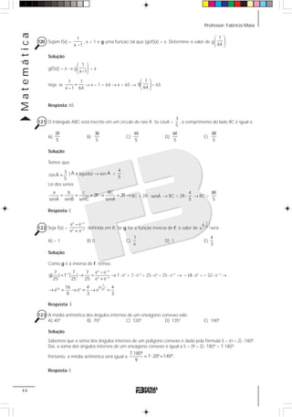 Professor: Fabrício MaiaMatemática
44
120 Sejam f(x) =
1
x 1−
, x > 1 e g uma função tal que (gof)(x) = x. Determine o valor de g
1
64
⎛ ⎞
⎜ ⎟
⎝ ⎠
.
Solução:
g(f(x)) = x → g
1
x 1
⎛ ⎞
⎜ ⎟−⎝ ⎠
= x
Veja: se
1 1
x 1 64
=
−
→ x – 1 = 64 → x = 65 →
1
g
64
⎛ ⎞
⎜ ⎟
⎝ ⎠
= 65
Resposta: 65
121 O triângulo ABC está inscrito em um círculo de raio R. Se cosA =
3
5
, o comprimento do lado BC é igual a:
A)
2R
5
B)
3R
5
C)
4R
5
D)
6R
5
E)
8R
5
Solução:
Temos que:
3ˆcosA
5
= ( ˆA é agudo) → sen ˆA =
4
5
Lei dos senos
a b c BC
2R 2R
ˆ ˆ ˆ ˆsenA senB senAsenC
= = = → = → BC = 2R⋅ ˆsenA → BC = 2R⋅
4
5
→ BC =
8R
5
Resposta: E
122 Seja f(x) =
x x
x x
e e
e e
−
−
−
+
definida em R. Se g for a função inversa de f, o valor de
7
g
25
e
⎛ ⎞
⎜ ⎟
⎝ ⎠ será:
A) – 1 B) 0 C)
1
e
D) 1 E)
4
3
Solução:
Como g é a inversa de f, temos:
x x
1
x x
7 7 7 e e
g( ) f ( )
25 25 25 e e
−
−
−
−
= → = →
+
7⋅ ex
+ 7⋅ e–x
= 25⋅ ex
– 25⋅ e–x
→ – 18⋅ ex
= – 32⋅ e– x
→
7
g( )
2x x 25
16 4 4
e e e .
9 3 3
→ = → = → =
Resposta: E
123 A média aritmética dos ângulos internos de um eneágono convexo vale:
A) 40º B) 70º C) 120º D) 135º E) 140º
Solução:
Sabemos que a soma dos ângulos internos de um polígono convexo é dada pela fórmula S = (n – 2)⋅ 180º.
Daí, a soma dos ângulos internos de um eneágono convexo é igual a S = (9 – 2)⋅ 180º = 7.180º.
Portanto, a média aritmética será igual a
7.180º
7 20º 140º.
9
= ⋅ =
Resposta: E
 