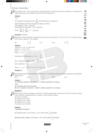 Professor: Fabrício Maia
Matemática
45
124 Uma solução tem 75% de ácido puro. Quantos gramas de ácido puro devemos adicionar a 48 gramas da
solução para que a nova solução contenha 76% de ácido puro?
Solução:
Veja:
Em 48 gramas de solução temos
75
. 48 36
100
= gramas de ácido puro.
Adicionando x gramas de ácido puro a solução, teremos:
Nova solução = (48 + x) gramas
Quantidade de ácido puro = (36 + x) gramas
Assim:
36 x 76
48 x 100
+
= →
+
x = 2 gramas
Resposta: 2 gramas
125 O gráfico de uma função f é o segmento de reta que une os pontos (– 3, 4) e (3, 0). Se f–1
é a função inversa
de f, então o valor de f– 1
(2) é igual a:
A) 1 B)
2
3
C) 3 D) 0 E)
3
2
Solução:
Temos: f(x) = ax + b, com a ≠ 0.
Pontos: (– 3, 4) e (3, 0)
Para x = – 3 → a ⋅ (– 3) + b = 4
Para x = 3 → a⋅ 3 + b = 0
Resolvendo, encontramos: b = 2 e a =
2
3
−
Daí, a função f é dada por: f(x) =
2
x 2
3
− +
Veja: cálculo de f – 1
(2)
Para y = 2 → 2 =
2
x 2
3
− + → x = 0 → f – 1
(2) = 0.
Resposta: D
126 Um elevador pode levar 20 adultos ou 24 crianças. Se 15 adultos já estão no elevador, quantas crianças podem
ainda entrar?
A) 5 B) 6 C) 7 D) 8 E) 9
Solução:
Se 20 adultos equivalem a 24 crianças → 5 adultos equivalem a 6 crianças
Veja:
(I) O elevador pode levar 20 adultos
(II) Tem 15 adultos no elevador → faltam 5 adultos (equivalem a 6 crianças) .
Resposta:B
127 Uma torneira enche um tanque em 4 horas. O ralo do tanque pode esvaziá-lo em 3 horas. Estando o tanque
cheio, abrimos, simultaneamente, a torneira e o ralo. Então o tanque:
A) nunca se esvazia.
B) esvazia-se em 1 hora.
C) esvazia-se em 4 horas.
D) esvazia-se em 7 horas.
E) esvazia-se em 12 horas.
Solução:
Capacidade do tanque: T
(I) Torneira enche T em 4 horas → em 1 hora enche T
4
do tanque
(II) Ralo esvazia o tanque T em 3 horas → em 1 hora esvazia T
3
do tanque
 
