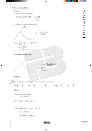 Professor: Fabrício Maia
Matemática
9
ax + by + c = 0
P(x , y )o or
Solução:
I) = + + ≠2
f(x) ax bx c, com a 0
Coordenadas do vértice: +⎧
⎪ =
⎨
⎪ =⎩
1 2
v
v v
x x
x
2
y f(x )
II) Distância de um ponto a uma reta.
+ +
=
+
0 0
p,r
2 2
| ax by c |
d
a b
Temos: = − ⋅ − →
+
= =
= = − ⋅ − = ⋅ − = −
v
v
y (x 2) (x 6) parábola
raízes : 2 e 6
2 6
x 4
2
y f(4) (4 2) (4 6) 2 ( 2) 4
Distância do vértice à reta:
(4, – 4)
4x – 3y + 15 = 0
d = ???
⋅ − ⋅ − +
=
+ −
=
2 2
| 4 4 3 ( 4) 15 |
d
4 ( 3)
43
d
5
Resposta: E
13 Resolvendo a inequação log1/2(2x + 1) > log1/2(– 3x + 4), obtemos:
− < <
1 4
A) x
2 3
< <
4
B) 0 x
3
<
3
C) x
5
− < <
1 3
D) x
2 5
< <
3 4
E) x
5 3
Solução:
Lembre: > → <
< <
x y
a alog log x y
(0 base 1)
Temos: + > − +1 1
2 2
log (2x 1) log ( 3x 4)
Então:
⎧
+ < − + → < → <⎪
⎪⎪
+ > → > −⎨
⎪
⎪− + > → <
⎪⎩
3
2x 1 3x 4 5x 3 x
5
1
2x 1 0(C.E) x
2
4
3x 4 0 (C.E) x
3
 