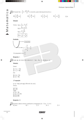 Professor: Fabrício MaiaMatemática
12
19 A função f(x) =
−
−
3 x(1 x)
x
2 4
é crescente, para todo x pertencente a:
25
A) ,
16
⎡ ⎞
− +∞⎟⎢
⎣ ⎠
25
B) ,
4
⎡ ⎞
− +∞⎟⎢
⎣ ⎠
5
C) ,
2
⎡ ⎞
− +∞⎟⎢
⎣ ⎠
5
D) ,
4
⎡ ⎞
−∞ ⎟⎢
⎣ ⎠
1E)
Solução:
Temos:
2
2
2
2
3 x – x
f(x) x
2 4
6x x x
f(x)
4
x 5x
f(x)
4
1 5
f(x) x x
4 4
= −
− +
=
+
=
= +
Parábola
Resposta: C
20 Se p e q são raízes não-nulas de x2
+ 5px – 8q = 0, calcule p + q.
Solução:
Girard
{ + = −
⋅ = −
1 2
1 2
x x 5p
x x 8q
Daí:
{p q 5q
p q 8q
+ = −
⋅ = −
2ª equação
p q 8q⋅ = − (como q é diferente de zero)
Temos:
= −
+ = −
+ = − ⋅ −
+ =
p 8
Logo :
p q 5p
p q 5 ( 8)
p q 40
Resposta: 40
21 Quantos valores inteiros satisfazem a inequação (2x – 7) (x – 1) ≤ 0.
A) zero B) 1 C) 2 D) 3 E) 4
crescente
−
= = −
⋅
v
5
54x
1 22
4
f ∀ ≥ −
5
é crescente x
2
 