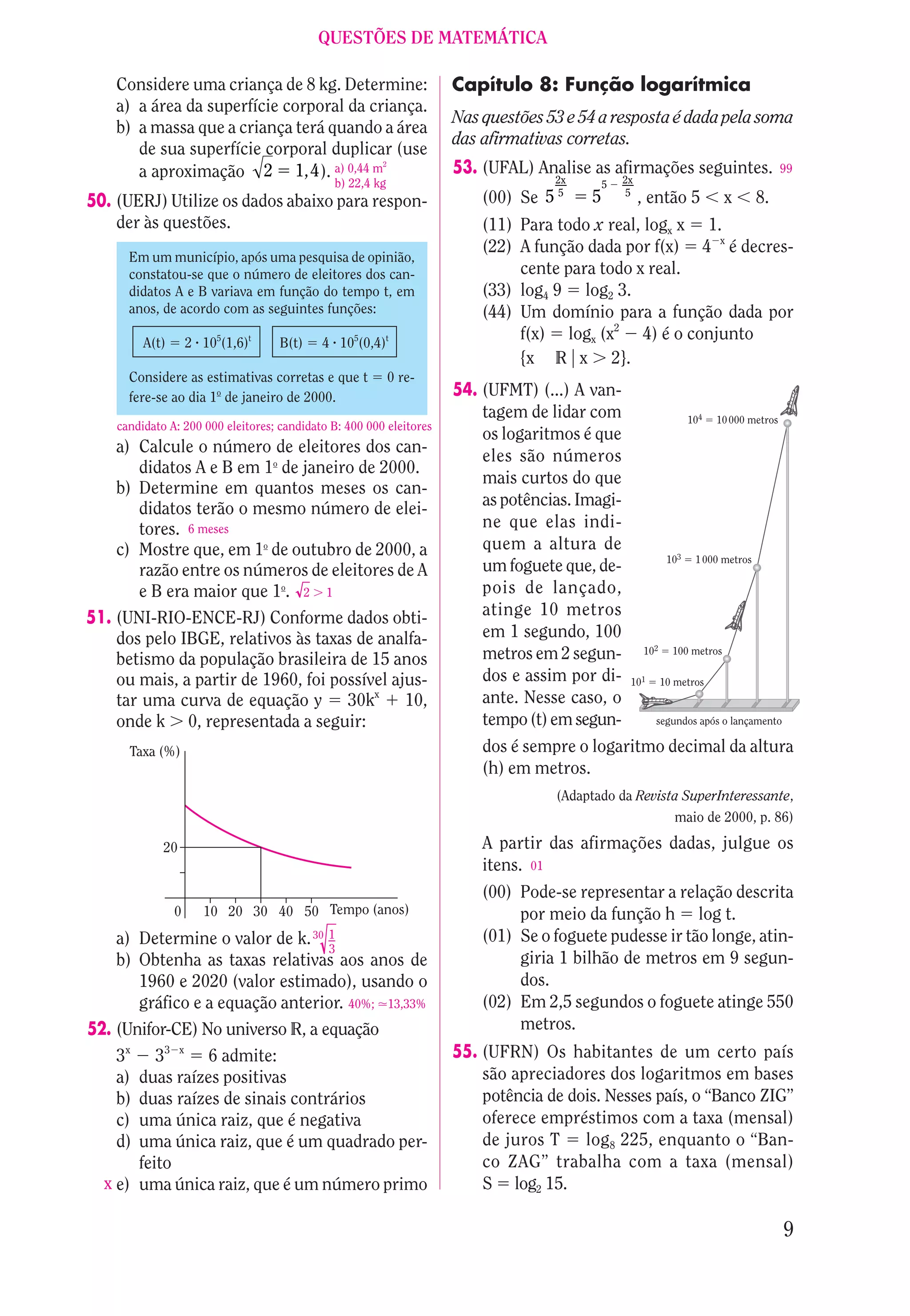 QUESTÕES DE MATEMÁTICA

    Considere uma criança de 8 kg. Determine:                        Capítulo 8: Função logarítmica
    a) a área da superfície corporal da criança.
                                                                     Nas questões 53 e 54 a resposta é dada pela soma
    b) a massa que a criança terá quando a área
                                                                     das afirmativas corretas.
       de sua superfície corporal duplicar (use
       a aproximação 2 1,4 ). a) 0,44 m
                                          2
                                                                     53. (UFAL) Analise as afirmações seguintes.                          99
                                              b) 22,4 kg                             2x       5   2x
                                                                                     5            5
50. (UERJ) Utilize os dados abaixo para respon-                          (00) Se 5        5            , então 5            x       8.
    der às questões.                                                     (11) Para todo x real, logx x 1.
                                                                         (22) A função dada por f(x) 4 x é decres-
      Em um município, após uma pesquisa de opinião,
      constatou-se que o número de eleitores dos can-                         cente para todo x real.
      didatos A e B variava em função do tempo t, em                     (33) log4 9 log2 3.
      anos, de acordo com as seguintes funções:                          (44) Um domínio para a função dada por
         A(t)       2 105(1,6)t     B(t)    4 105(0,4)t
                                                                              f(x) logx (x2 4) é o conjunto
                                                                              {x R x 2}.
      Considere as estimativas corretas e que t            0 re-
      fere-se ao dia 1o de janeiro de 2000.                          54. (UFMT) (...) A van-
                                                                         tagem de lidar com                         104   10 000 metros
    candidato A: 200 000 eleitores; candidato B: 400 000 eleitores
                                                                         os logaritmos é que
    a) Calcule o número de eleitores dos can-
                                                                         eles são números
       didatos A e B em 1o de janeiro de 2000.
                                                                         mais curtos do que
    b) Determine em quantos meses os can-
       didatos terão o mesmo número de elei-                             as potências. Imagi-
       tores. 6 meses                                                    ne que elas indi-
    c) Mostre que, em 1o de outubro de 2000, a                           quem a altura de
                                                                                                              103    1 000 metros
       razão entre os números de eleitores de A                          um foguete que, de-
       e B era maior que 1o. 2 1                                         pois de lançado,
51. (UNI-RIO-ENCE-RJ) Conforme dados obti-                               atinge 10 metros
    dos pelo IBGE, relativos às taxas de analfa-                         em 1 segundo, 100
                                                                         metros em 2 segun-            102     100 metros
    betismo da população brasileira de 15 anos
    ou mais, a partir de 1960, foi possível ajus-                        dos e assim por di-       101       10 metros
    tar uma curva de equação y 30kx 10,                                  ante. Nesse caso, o
    onde k 0, representada a seguir:                                     tempo (t) em segun-             segundos após o lançamento

      Taxa (%)                                                           dos é sempre o logaritmo decimal da altura
                                                                         (h) em metros.
                                                                                     (Adaptado da Revista SuperInteressante,
                                                                                                        maio de 2000, p. 86)

             20                                                          A partir das afirmações dadas, julgue os
                                                                         itens. 01
                                                                         (00) Pode-se representar a relação descrita
                0      10 20 30 40 50 Tempo (anos)                            por meio da função h log t.
    a) Determine o valor de k. 30 1                                      (01) Se o foguete pudesse ir tão longe, atin-
                                  3
    b) Obtenha as taxas relativas aos anos de                                 giria 1 bilhão de metros em 9 segun-
       1960 e 2020 (valor estimado), usando o                                 dos.
       gráfico e a equação anterior. 40%; 13,33%                         (02) Em 2,5 segundos o foguete atinge 550
52. (Unifor-CE) No universo R, a equação                                      metros.
    3x 33 x 6 admite:                                                55. (UFRN) Os habitantes de um certo país
    a) duas raízes positivas                                             são apreciadores dos logaritmos em bases
    b) duas raízes de sinais contrários                                  potência de dois. Nesses país, o “Banco ZIG”
    c) uma única raiz, que é negativa                                    oferece empréstimos com a taxa (mensal)
    d) uma única raiz, que é um quadrado per-                            de juros T log8 225, enquanto o “Ban-
       feito                                                             co ZAG” trabalha com a taxa (mensal)
  x e) uma única raiz, que é um número primo                             S log2 15.

                                                                                                                                          9
 