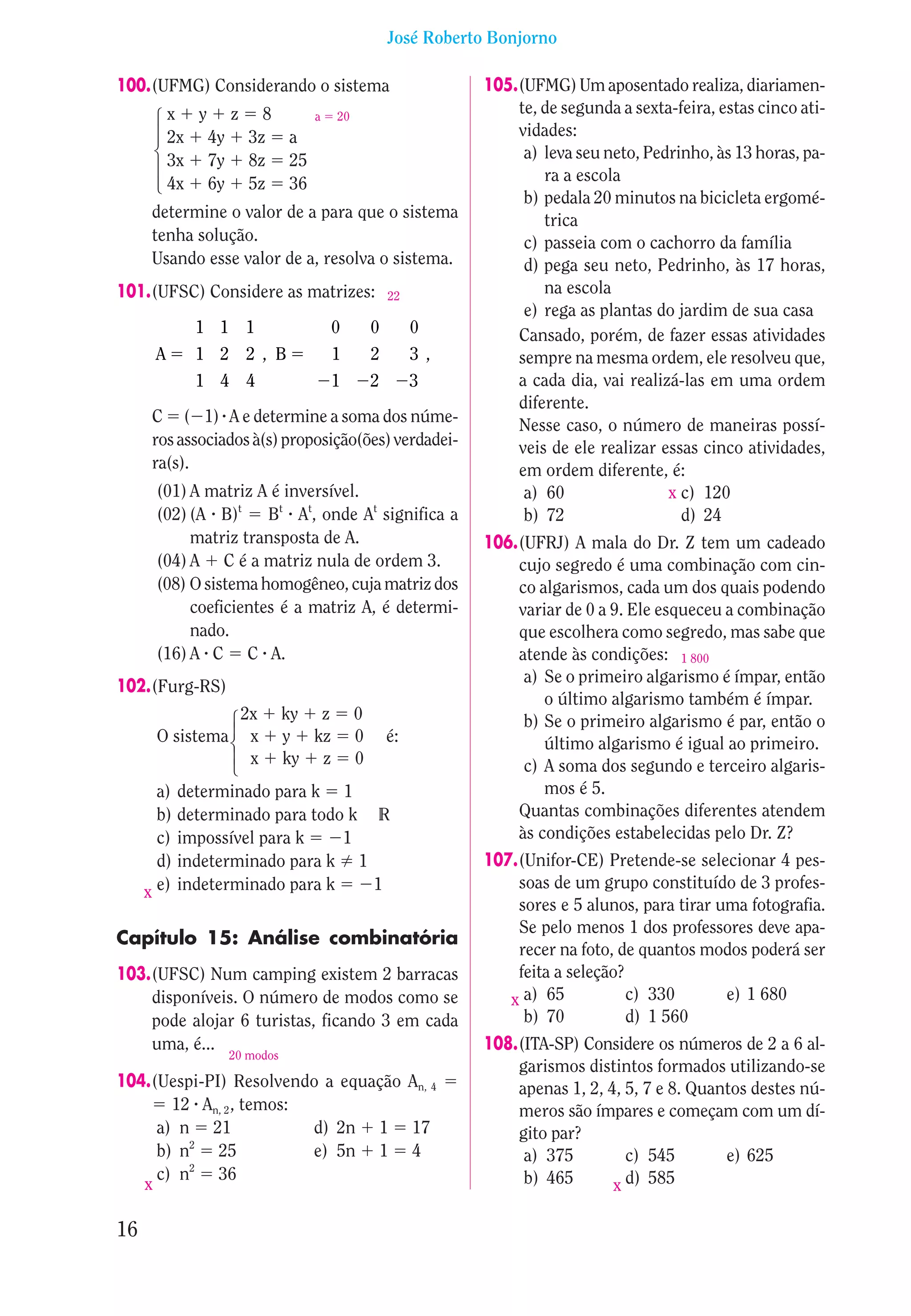 José Roberto Bonjorno

100.(UFMG) Considerando o sistema                             105.(UFMG) Um aposentado realiza, diariamen-
          x y z 8                                                 te, de segunda a sexta-feira, estas cinco ati-

      14243
                                 a    20
          2x 4y 3z a                                              vidades:
          3x 7y 8z 25                                              a) leva seu neto, Pedrinho, às 13 horas, pa-
          4x 6y 5z 36                                                 ra a escola
                                                                   b) pedala 20 minutos na bicicleta ergomé-
      determine o valor de a para que o sistema                       trica
      tenha solução.                                               c) passeia com o cachorro da família
      Usando esse valor de a, resolva o sistema.                   d) pega seu neto, Pedrinho, às 17 horas,
101.(UFSC) Considere as matrizes:                  22
                                                                      na escola
                                                                   e) rega as plantas do jardim de sua casa
                1 1 1                 0        0        0         Cansado, porém, de fazer essas atividades
      A         1 2 2 , B             1        2        3,        sempre na mesma ordem, ele resolveu que,
                1 4 4                 1        2        3         a cada dia, vai realizá-las em uma ordem
                                                                  diferente.
      C ( 1) A e determine a soma dos núme-                       Nesse caso, o número de maneiras possí-
      ros associados à(s) proposição(ões) verdadei-               veis de ele realizar essas cinco atividades,
      ra(s).                                                      em ordem diferente, é:
       (01) A matriz A é inversível.                               a) 60                x c) 120
       (02) (A B)t Bt At, onde At significa a                      b) 72                  d) 24
            matriz transposta de A.                           106.(UFRJ) A mala do Dr. Z tem um cadeado
       (04) A C é a matriz nula de ordem 3.                       cujo segredo é uma combinação com cin-
       (08) O sistema homogêneo, cuja matriz dos                  co algarismos, cada um dos quais podendo
            coeficientes é a matriz A, é determi-                 variar de 0 a 9. Ele esqueceu a combinação
            nado.                                                 que escolhera como segredo, mas sabe que
       (16) A C C A.                                              atende às condições: 1 800
                                                                   a) Se o primeiro algarismo é ímpar, então
102.(Furg-RS)
                                                                      o último algarismo também é ímpar.
                     2x        ky z        0
                   123




                                                                   b) Se o primeiro algarismo é par, então o
                    44




       O sistema      x        y kz        0       é:                 último algarismo é igual ao primeiro.
                      x        ky z        0                       c) A soma dos segundo e terceiro algaris-
       a)     determinado para k 1                                    mos é 5.
       b)     determinado para todo k R                           Quantas combinações diferentes atendem
       c)     impossível para k    1                              às condições estabelecidas pelo Dr. Z?
       d)     indeterminado para k 1                          107.(Unifor-CE) Pretende-se selecionar 4 pes-
       e)     indeterminado para k    1                           soas de um grupo constituído de 3 profes-
     x
                                                                  sores e 5 alunos, para tirar uma fotografia.
                                                                  Se pelo menos 1 dos professores deve apa-
Capítulo 15: Análise combinatória
                                                                  recer na foto, de quantos modos poderá ser
103.(UFSC) Num camping existem 2 barracas                         feita a seleção?
    disponíveis. O número de modos como se                       x a) 65           c) 330       e) 1 680
    pode alojar 6 turistas, ficando 3 em cada                      b) 70           d) 1 560
    uma, é...                                                 108.(ITA-SP) Considere os números de 2 a 6 al-
                    20 modos
                                                                  garismos distintos formados utilizando-se
104.(Uespi-PI) Resolvendo a equação An, 4                         apenas 1, 2, 4, 5, 7 e 8. Quantos destes nú-
       12 An, 2 , temos:                                          meros são ímpares e começam com um dí-
     a) n 21             d) 2n 1 17                               gito par?
     b) n2 25            e) 5n 1 4                                 a) 375         c) 545        e) 625
     c) n2 36                                                      b) 465         d) 585
   x                                                                            x

16
 