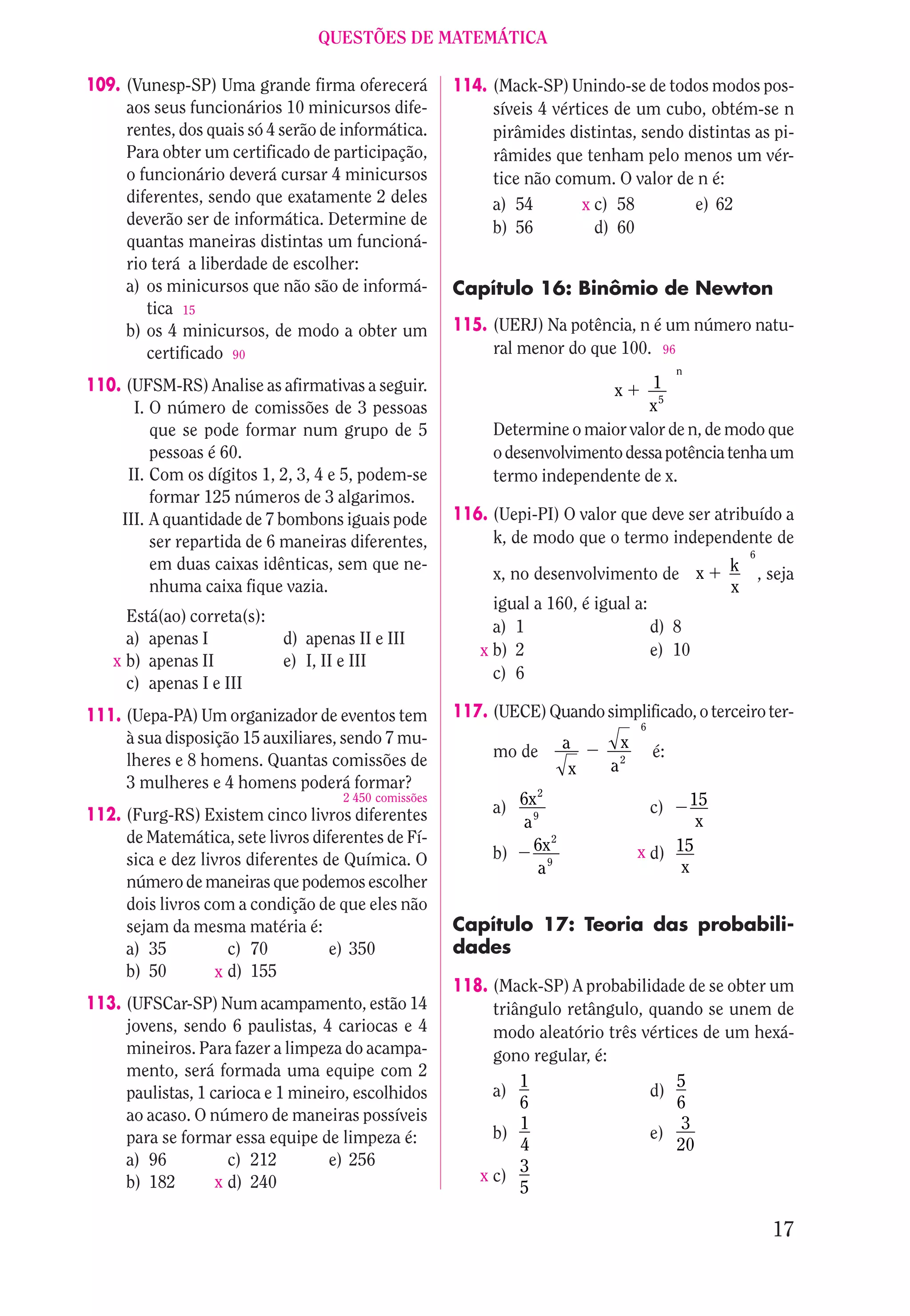 QUESTÕES DE MATEMÁTICA

109. (Vunesp-SP) Uma grande firma oferecerá           114. (Mack-SP) Unindo-se de todos modos pos-
     aos seus funcionários 10 minicursos dife-             síveis 4 vértices de um cubo, obtém-se n
     rentes, dos quais só 4 serão de informática.          pirâmides distintas, sendo distintas as pi-
     Para obter um certificado de participação,            râmides que tenham pelo menos um vér-
     o funcionário deverá cursar 4 minicursos              tice não comum. O valor de n é:
     diferentes, sendo que exatamente 2 deles              a) 54        x c) 58        e) 62
     deverão ser de informática. Determine de              b) 56          d) 60
     quantas maneiras distintas um funcioná-
     rio terá a liberdade de escolher:
     a) os minicursos que não são de informá-         Capítulo 16: Binômio de Newton
        tica 15
     b) os 4 minicursos, de modo a obter um           115. (UERJ) Na potência, n é um número natu-
        certificado 90                                     ral menor do que 100. 96
                                                                                          n
110. (UFSM-RS) Analise as afirmativas a seguir.                             x    1
      I. O número de comissões de 3 pessoas                                     x5
         que se pode formar num grupo de 5                 Determine o maior valor de n, de modo que
         pessoas é 60.                                     o desenvolvimento dessa potência tenha um
     II. Com os dígitos 1, 2, 3, 4 e 5, podem-se           termo independente de x.
         formar 125 números de 3 algarimos.
    III. A quantidade de 7 bombons iguais pode        116. (Uepi-PI) O valor que deve ser atribuído a
         ser repartida de 6 maneiras diferentes,           k, de modo que o termo independente de
                                                                                                  6
         em duas caixas idênticas, sem que ne-                                                k
                                                           x, no desenvolvimento de x                 , seja
         nhuma caixa fique vazia.                                                             x
                                                           igual a 160, é igual a:
     Está(ao) correta(s):
                                                           a) 1                    d) 8
     a) apenas I            d) apenas II e III
                                                         x b) 2                    e) 10
   x b) apenas II           e) I, II e III
                                                           c) 6
     c) apenas I e III
111. (Uepa-PA) Um organizador de eventos tem          117. (UECE) Quando simplificado, o terceiro ter-
                                                                                 6
     à sua disposição 15 auxiliares, sendo 7 mu-                       a     x
     lheres e 8 homens. Quantas comissões de               mo de                     é:
                                                                        x   a2
     3 mulheres e 4 homens poderá formar?                        2
                                                           a) 6x9                        15
                                    2 450 comissões
112. (Furg-RS) Existem cinco livros diferentes                                       c)
                                                               a                          x
     de Matemática, sete livros diferentes de Fí-                  2

     sica e dez livros diferentes de Química. O            b) 6x9                x d) 15
                                                                 a                     x
     número de maneiras que podemos escolher
     dois livros com a condição de que eles não
     sejam da mesma matéria é:                        Capítulo 17: Teoria das probabili-
     a) 35           c) 70         e) 350             dades
     b) 50         x d) 155
                                                      118. (Mack-SP) A probabilidade de se obter um
113. (UFSCar-SP) Num acampamento, estão 14                 triângulo retângulo, quando se unem de
     jovens, sendo 6 paulistas, 4 cariocas e 4             modo aleatório três vértices de um hexá-
     mineiros. Para fazer a limpeza do acampa-             gono regular, é:
     mento, será formada uma equipe com 2
                                                               1                    5
     paulistas, 1 carioca e 1 mineiro, escolhidos          a)                   d)
                                                               6                    6
     ao acaso. O número de maneiras possíveis                  1                     3
     para se formar essa equipe de limpeza é:              b)                   e)
                                                               4                    20
     a) 96           c) 212        e) 256                      3
     b) 182        x d) 240                              x c)
                                                               5

                                                                                                        17
 