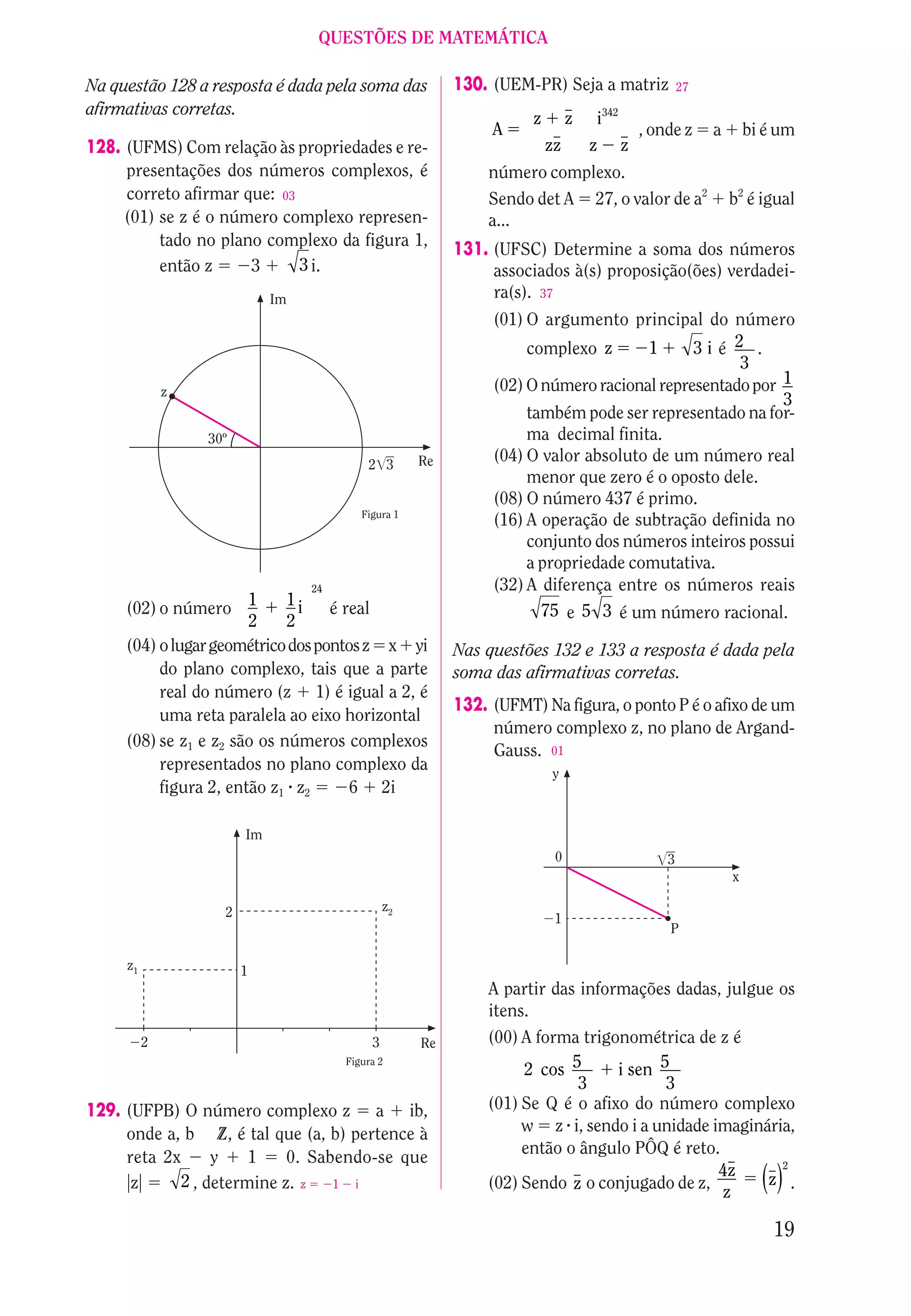 QUESTÕES DE MATEMÁTICA

Na questão 128 a resposta é dada pela soma das            130. (UEM-PR) Seja a matriz                27
afirmativas corretas.
                                                                     z        z   i342
                                                               A                             , onde z     a       bi é um
128. (UFMS) Com relação às propriedades e re-                            zz       z      z
     presentações dos números complexos, é                    número complexo.
     correto afirmar que: 03                                  Sendo det A 27, o valor de a2                   b2 é igual
     (01) se z é o número complexo represen-                  a...
          tado no plano complexo da figura 1,
                                                          131. (UFSC) Determine a soma dos números
          então z     3      3 i.                              associados à(s) proposição(ões) verdadei-
                             Im                                ra(s). 37
                                                               (01) O argumento principal do número
                                                                    complexo z      1      3ié 2 .
                                                                                                 3
              z                                                (02) O número racional representado por 1
                                                                                                       3
                                                                    também pode ser representado na for-
                  30º                                               ma decimal finita.
                                           2 3       Re        (04) O valor absoluto de um número real
                                                                    menor que zero é o oposto dele.
                                                               (08) O número 437 é primo.
                                          Figura 1
                                                               (16) A operação de subtração definida no
                                                                    conjunto dos números inteiros possui
                                                                    a propriedade comutativa.
                                  24                           (32) A diferença entre os números reais
     (02) o número 1         1i    é real                             75 e 5 3 é um número racional.
                       2     2
     (04) o lugar geométrico dos pontos z x yi            Nas questões 132 e 133 a resposta é dada pela
          do plano complexo, tais que a parte             soma das afirmativas corretas.
          real do número (z 1) é igual a 2, é
                                                          132. (UFMT) Na figura, o ponto P é o afixo de um
          uma reta paralela ao eixo horizontal
                                                               número complexo z, no plano de Argand-
     (08) se z1 e z2 são os números complexos
                                                               Gauss. 01
          representados no plano complexo da                             y
          figura 2, então z1 z2       6 2i

                        Im
                                                                          0                      3
                                                                                                              x

                    2                           z2
                                                                          1
                                                                                                 P

     z1                 1
                                                              A partir das informações dadas, julgue os
                                                              itens.
          2                                 3        Re       (00) A forma trigonométrica de z é
                                                                   2 cos 5      i sen 5
                                       Figura 2

                                                                           3           3
129. (UFPB) O número complexo z a ib,                         (01) Se Q é o afixo do número complexo
     onde a, b Z, é tal que (a, b) pertence à                      w z i, sendo i a unidade imaginária,
                                                                   então o ângulo PÔQ é reto.
     reta 2x      y    1    0. Sabendo-se que                                                        2
                                                                                             4z
      z      2 , determine z. z 1 i                           (02) Sendo z o conjugado de z,
                                                                                              z
                                                                                                   z .              ()
                                                                                                                      19
 