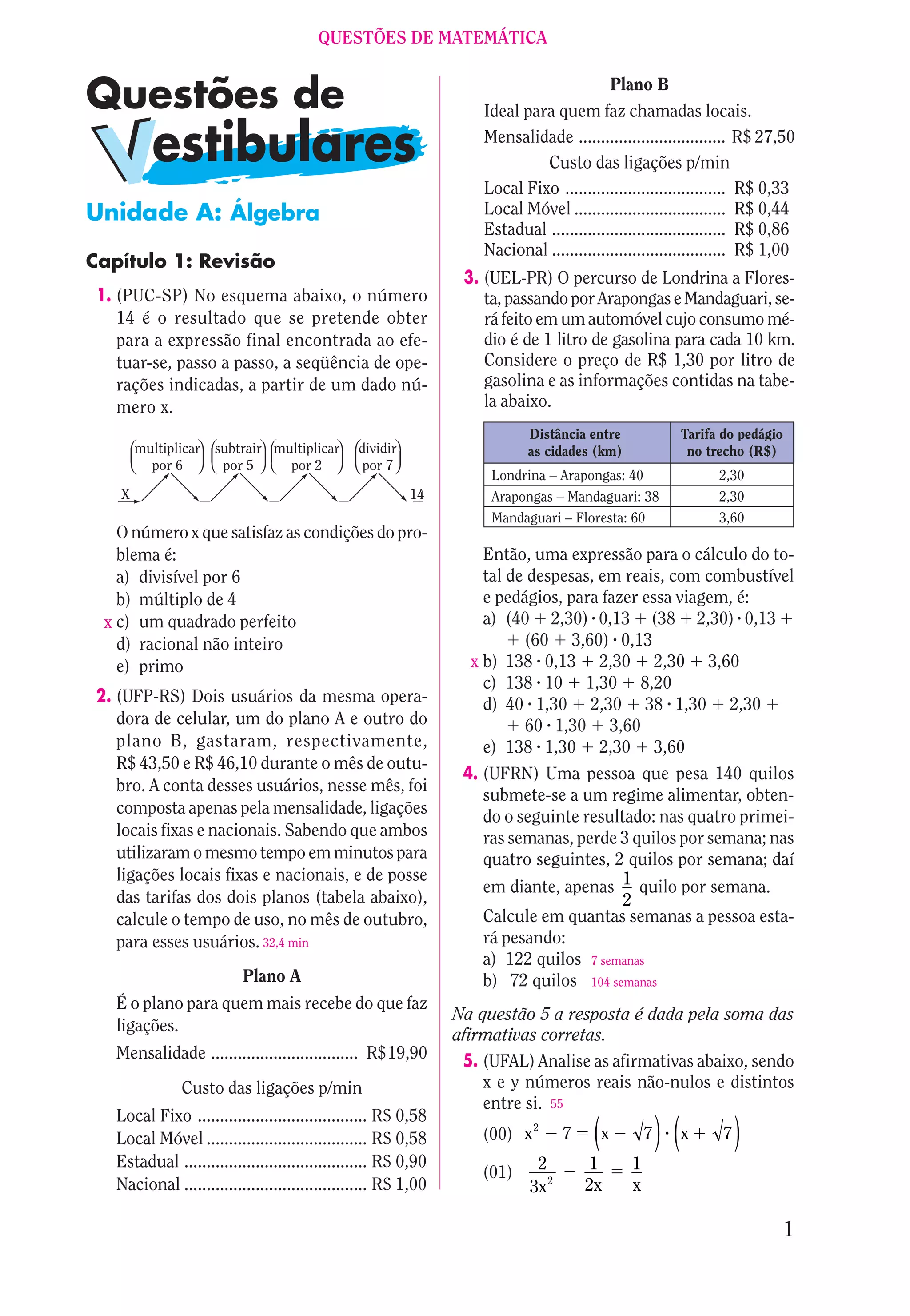QUESTÕES DE MATEMÁTICA

                                                                                          Plano B
                                                                    Ideal para quem faz chamadas locais.
                                                                    Mensalidade ................................. R$ 27,50
                                                                             Custo das ligações p/min
                                                                    Local Fixo .................................... R$ 0,33
Unidade A: Álgebra                                                  Local Móvel .................................. R$ 0,44
                                                                    Estadual ....................................... R$ 0,86
                                                                    Nacional ....................................... R$ 1,00
Capítulo 1: Revisão
                                                                 3. (UEL-PR) O percurso de Londrina a Flores-
 1. (PUC-SP) No esquema abaixo, o número                            ta, passando por Arapongas e Mandaguari, se-
    14 é o resultado que se pretende obter                          rá feito em um automóvel cujo consumo mé-
    para a expressão final encontrada ao efe-                       dio é de 1 litro de gasolina para cada 10 km.
    tuar-se, passo a passo, a seqüência de ope-                     Considere o preço de R$ 1,30 por litro de
    rações indicadas, a partir de um dado nú-                       gasolina e as informações contidas na tabe-
    mero x.                                                         la abaixo.
                                                                           Distância entre               Tarifa do pedágio
        multiplicar   subtrair multiplicar      dividir                    as cidades (km)                no trecho (R$)
          por 6        por 5     por 2           por 7
                                                                     Londrina – Arapongas: 40                  2,30
    X                                                     14         Arapongas – Mandaguari: 38                2,30
                                                                     Mandaguari – Floresta: 60                 3,60
    O número x que satisfaz as condições do pro-
    blema é:                                                        Então, uma expressão para o cálculo do to-
    a) divisível por 6                                              tal de despesas, em reais, com combustível
    b) múltiplo de 4                                                e pedágios, para fazer essa viagem, é:
  x c) um quadrado perfeito                                         a) (40 2,30) 0,13 (38 2,30) 0,13
    d) racional não inteiro                                               (60 3,60) 0,13
    e) primo                                                      x b) 138 0,13 2,30 2,30 3,60
                                                                    c) 138 10 1,30 8,20
 2. (UFP-RS) Dois usuários da mesma opera-                          d) 40 1,30 2,30 38 1,30 2,30
    dora de celular, um do plano A e outro do                             60 1,30 3,60
    plano B, gastaram, respectivamente,                             e) 138 1,30 2,30 3,60
    R$ 43,50 e R$ 46,10 durante o mês de outu-
                                                                 4. (UFRN) Uma pessoa que pesa 140 quilos
    bro. A conta desses usuários, nesse mês, foi
                                                                    submete-se a um regime alimentar, obten-
    composta apenas pela mensalidade, ligações                      do o seguinte resultado: nas quatro primei-
    locais fixas e nacionais. Sabendo que ambos                     ras semanas, perde 3 quilos por semana; nas
    utilizaram o mesmo tempo em minutos para                        quatro seguintes, 2 quilos por semana; daí
    ligações locais fixas e nacionais, e de posse
                                                                    em diante, apenas 1 quilo por semana.
    das tarifas dos dois planos (tabela abaixo),                                        2
    calcule o tempo de uso, no mês de outubro,                      Calcule em quantas semanas a pessoa esta-
    para esses usuários. 32,4 min                                   rá pesando:
                                                                    a) 122 quilos 7 semanas
                          Plano A                                   b) 72 quilos 104 semanas
   É o plano para quem mais recebe do que faz
                                                                Na questão 5 a resposta é dada pela soma das
   ligações.
                                                                afirmativas corretas.
   Mensalidade ................................. R$19,90         5. (UFAL) Analise as afirmativas abaixo, sendo
               Custo das ligações p/min                             x e y números reais não-nulos e distintos
                                                                    entre si. 55
   Local Fixo ...................................... R$ 0,58
   Local Móvel .................................... R$ 0,58         (00) x 2      7    (x         7   ) (x      7   )
   Estadual ......................................... R$ 0,90
                                                                    (01) 2 2          1       1
   Nacional ......................................... R$ 1,00            3x           2x      x

                                                                                                                             1
 