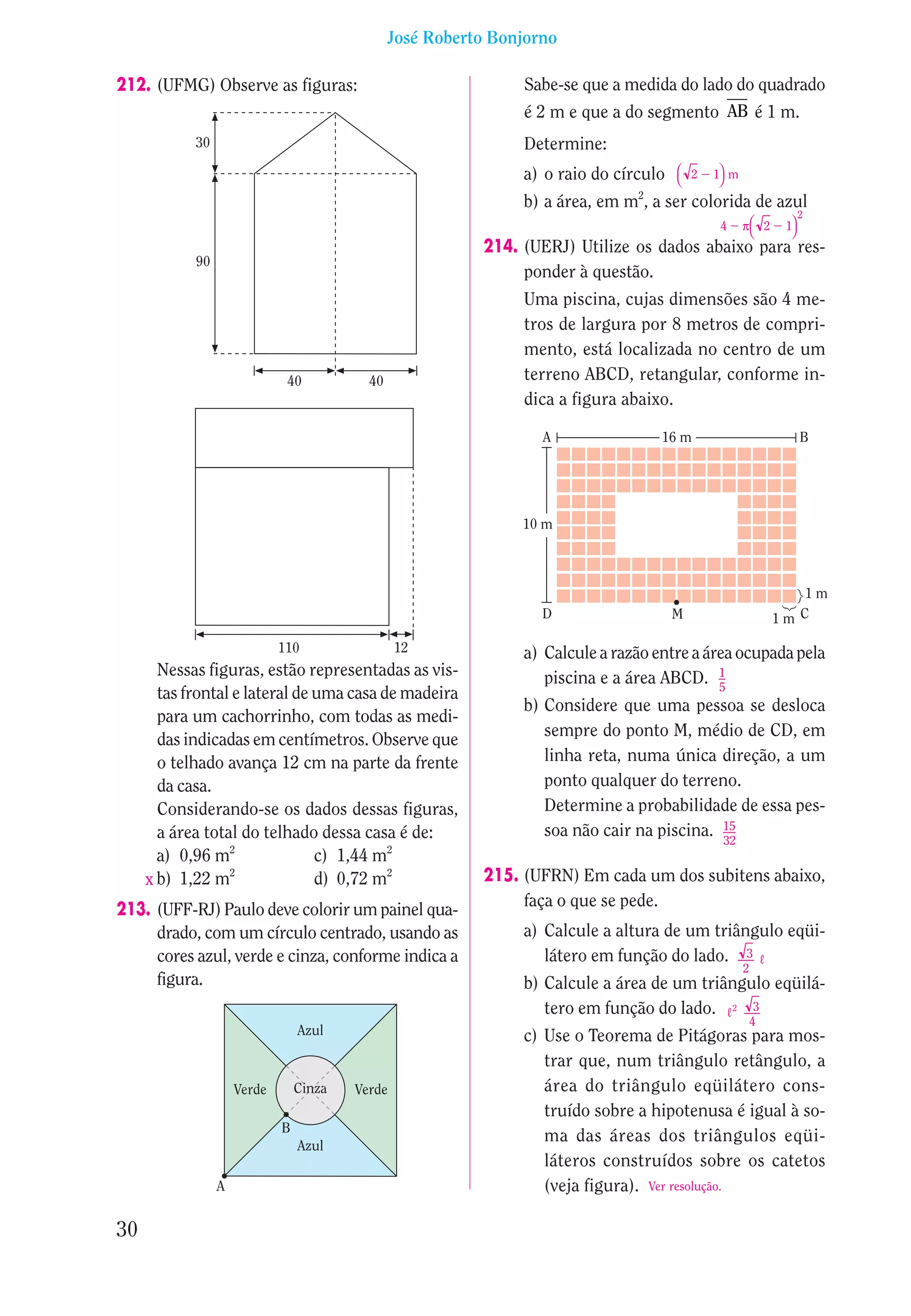 José Roberto Bonjorno

212. (UFMG) Observe as figuras:                                 Sabe-se que a medida do lado do quadrado
                                                                é 2 m e que a do segmento AB é 1 m.
            30                                                  Determine:
                                                                a) o raio do círculo    2   1 m
                                                                                             
                                                                                2
                                                                b) a área, em m , a ser colorida de azul
                                                                                                                  2
                                                                                              4      
                                                                                                    π 2     1
                                                                                                              
                                                           214. (UERJ) Utilize os dados abaixo para res-
            90
                                                                ponder à questão.
                                                                Uma piscina, cujas dimensões são 4 me-
                                                                tros de largura por 8 metros de compri-
                                                                mento, está localizada no centro de um
                              40           40                   terreno ABCD, retangular, conforme in-
                                                                dica a figura abaixo.

                                                                   A                16 m                          B




                                                                10 m



                                                                                                                1m
                                                                   D                   M                    1m C

                             110                 12             a) Calcule a razão entre a área ocupada pela
       Nessas figuras, estão representadas as vis-                 piscina e a área ABCD. 1  5
       tas frontal e lateral de uma casa de madeira
                                                                b) Considere que uma pessoa se desloca
       para um cachorrinho, com todas as medi-
                                                                   sempre do ponto M, médio de CD, em
       das indicadas em centímetros. Observe que
       o telhado avança 12 cm na parte da frente                   linha reta, numa única direção, a um
       da casa.                                                    ponto qualquer do terreno.
       Considerando-se os dados dessas figuras,                    Determine a probabilidade de essa pes-
       a área total do telhado dessa casa é de:                    soa não cair na piscina. 15
                                                                                            32
       a) 0,96 m2               c) 1,44 m2
     x b) 1,22 m  2
                                d) 0,72 m2                 215. (UFRN) Em cada um dos subitens abaixo,
                                                                faça o que se pede.
213. (UFF-RJ) Paulo deve colorir um painel qua-
     drado, com um círculo centrado, usando as                  a) Calcule a altura de um triângulo eqüi-
     cores azul, verde e cinza, conforme indica a                  látero em função do lado. 3 º
                                                                                                    2
     figura.                                                    b) Calcule a área de um triângulo eqüilá-
                                                                   tero em função do lado. º 2 3
                                                                                                        4
                                 Azul                           c) Use o Teorema de Pitágoras para mos-
                                                                   trar que, num triângulo retângulo, a
                     Verde       Cinza   Verde                     área do triângulo eqüilátero cons-
                                                                   truído sobre a hipotenusa é igual à so-
                             B
                                                                   ma das áreas dos triângulos eqüi-
                                 Azul
                                                                   láteros construídos sobre os catetos
                 A                                                 (veja figura). Ver resolução.

30
 