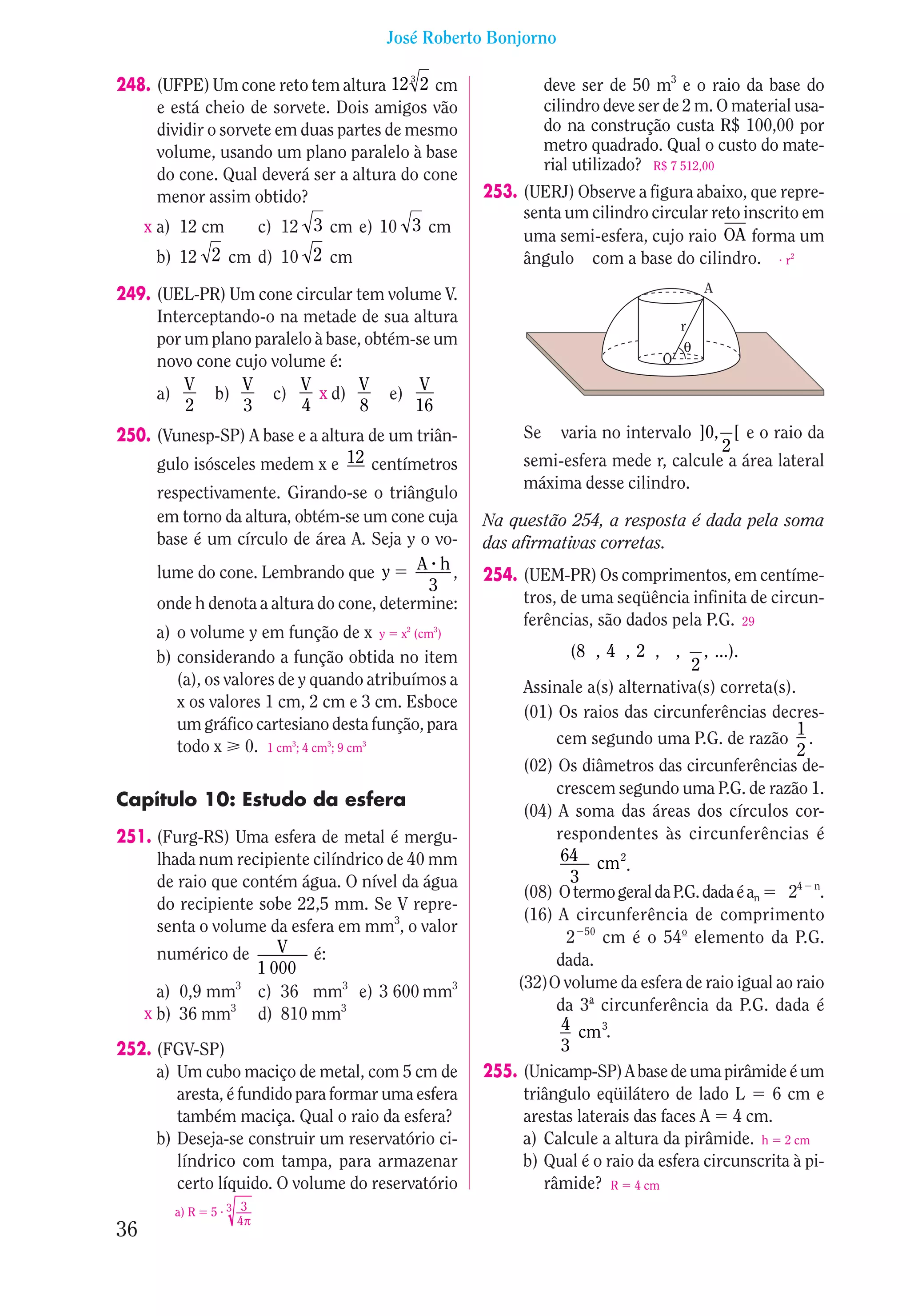 José Roberto Bonjorno

248. (UFPE) Um cone reto tem altura 12 3 2 cm                 deve ser de 50 m3 e o raio da base do
     e está cheio de sorvete. Dois amigos vão                 cilindro deve ser de 2 m. O material usa-
     dividir o sorvete em duas partes de mesmo                do na construção custa R$ 100,00 por
     volume, usando um plano paralelo à base                  metro quadrado. Qual o custo do mate-
                                                              rial utilizado? R$ 7 512,00
     do cone. Qual deverá ser a altura do cone
     menor assim obtido?                            253. (UERJ) Observe a figura abaixo, que repre-
                                                         senta um cilindro circular reto inscrito em
     x a) 12 cm         c) 12 3 cm e) 10 3 cm
                                                         uma semi-esfera, cujo raio OA forma um
      b) 12 2 cm d) 10 2 cm                              ângulo com a base do cilindro. • r2
                                                                                        A
249. (UEL-PR) Um cone circular tem volume V.
     Interceptando-o na metade de sua altura                                       r
     por um plano paralelo à base, obtém-se um                                      θ
     novo cone cujo volume é:                                                  O
         V      V        V        V       V
     a)      b)     c)      x d)      e)
         2      3        4        8      16
250. (Vunesp-SP) A base e a altura de um triân-          Se  varia no intervalo ]0, [ e o raio da
                                                                                    2
     gulo isósceles medem x e 12 centímetros             semi-esfera mede r, calcule a área lateral
                                                         máxima desse cilindro.
      respectivamente. Girando-se o triângulo
      em torno da altura, obtém-se um cone cuja     Na questão 254, a resposta é dada pela soma
      base é um círculo de área A. Seja y o vo-     das afirmativas corretas.
      lume do cone. Lembrando que y        A h,
                                                    254. (UEM-PR) Os comprimentos, em centíme-
                                            3
      onde h denota a altura do cone, determine:         tros, de uma seqüência infinita de circun-
                                                         ferências, são dados pela P.G. 29
      a) o volume y em função de x y x2 (cm3)
      b) considerando a função obtida no item                    (8 , 4 , 2 , ,     , ...).
                                                                                  2
         (a), os valores de y quando atribuímos a        Assinale a(s) alternativa(s) correta(s).
         x os valores 1 cm, 2 cm e 3 cm. Esboce
                                                         (01) Os raios das circunferências decres-
         um gráfico cartesiano desta função, para                                                 1
         todo x 0. 1 cm3; 4 cm3; 9 cm3                        cem segundo uma P.G. de razão .
                                                                                                  2
                                                         (02) Os diâmetros das circunferências de-
                                                              crescem segundo uma P.G. de razão 1.
Capítulo 10: Estudo da esfera
                                                         (04) A soma das áreas dos círculos cor-
251. (Furg-RS) Uma esfera de metal é mergu-                   respondentes às circunferências é
     lhada num recipiente cilíndrico de 40 mm                  64 cm 2
                                                                         .
     de raio que contém água. O nível da água                    3
                                                         (08) O termo geral da P.G. dada é an   24 n.
     do recipiente sobe 22,5 mm. Se V repre-
                                                         (16) A circunferência de comprimento
     senta o volume da esfera em mm3, o valor
                                                                2 50 cm é o 54o elemento da P.G.
     numérico de      V é:
                   1 000                                      dada.
                                                        (32)O volume da esfera de raio igual ao raio
     a) 0,9 mm3 c) 36 mm3 e) 3 600 mm3
   x b) 36 mm3 d) 810 mm3                                     da 3a circunferência da P.G. dada é
                                                               4 cm 3.
252. (FGV-SP)                                                  3
     a) Um cubo maciço de metal, com 5 cm de        255. (Unicamp-SP) A base de uma pirâmide é um
        aresta, é fundido para formar uma esfera         triângulo eqüilátero de lado L       6 cm e
        também maciça. Qual o raio da esfera?            arestas laterais das faces A 4 cm.
     b) Deseja-se construir um reservatório ci-          a) Calcule a altura da pirâmide. h 2 cm
        líndrico com tampa, para armazenar               b) Qual é o raio da esfera circunscrita à pi-
        certo líquido. O volume do reservatório             râmide? R 4 cm
        a) R   5•3 3
                   4π
36
 