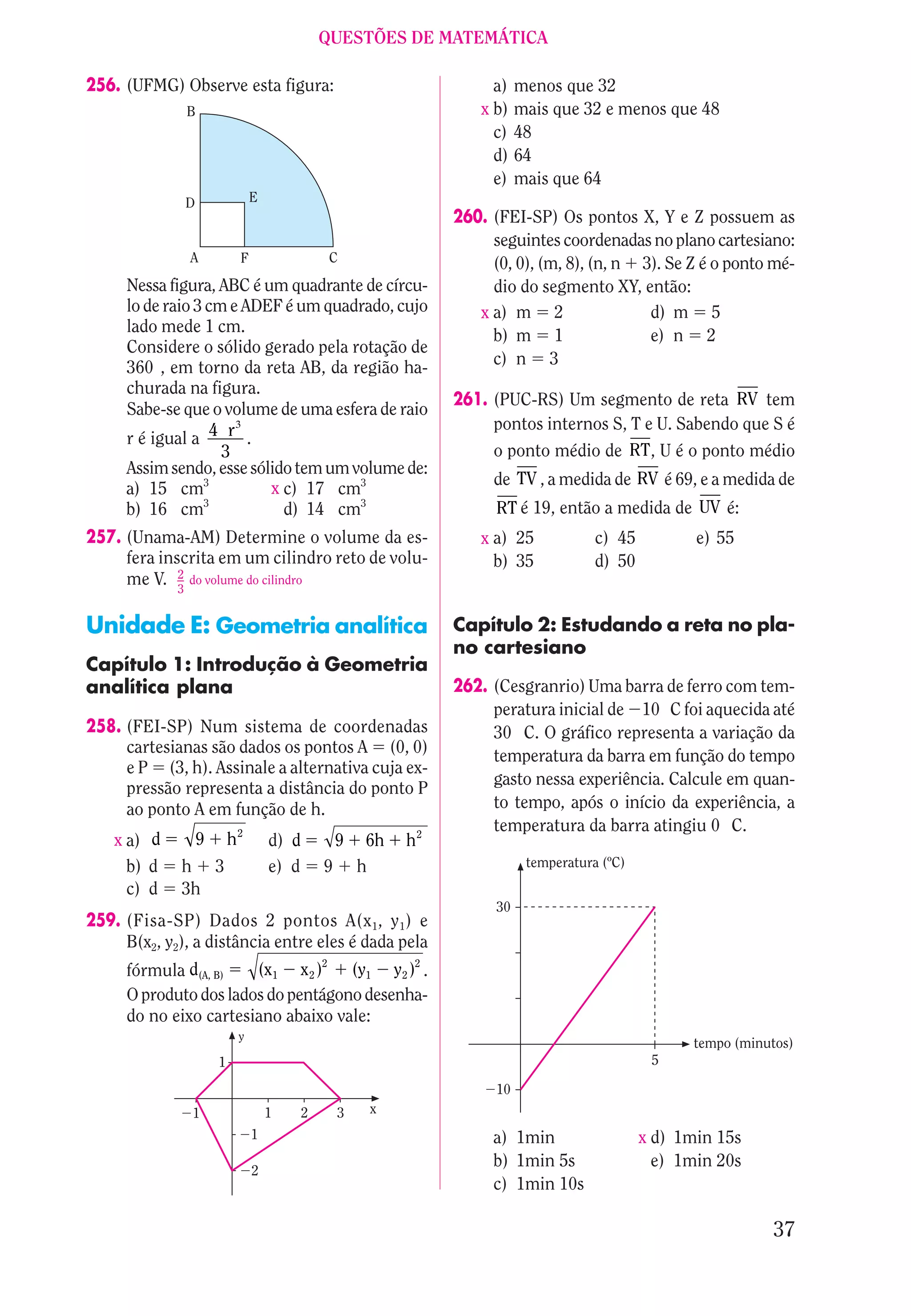 QUESTÕES DE MATEMÁTICA

256. (UFMG) Observe esta figura:                                      a)    menos que 32
              B                                                     x b)    mais que 32 e menos que 48
                                                                      c)    48
                                                                      d)    64
                                                                      e)    mais que 64
              D                E
                                                                 260. (FEI-SP) Os pontos X, Y e Z possuem as
                                                                      seguintes coordenadas no plano cartesiano:
               A           F                      C                   (0, 0), (m, 8), (n, n 3). Se Z é o ponto mé-
     Nessa figura, ABC é um quadrante de círcu-                       dio do segmento XY, então:
     lo de raio 3 cm e ADEF é um quadrado, cujo                     x a) m 2                 d) m 5
     lado mede 1 cm.
                                                                      b) m 1                 e) n 2
     Considere o sólido gerado pela rotação de
     360 , em torno da reta AB, da região ha-                         c) n 3
     churada na figura.
                                                                 261. (PUC-RS) Um segmento de reta RV tem
     Sabe-se que o volume de uma esfera de raio
                      3                                               pontos internos S, T e U. Sabendo que S é
     r é igual a 4 r .
                    3                                                 o ponto médio de RT, U é o ponto médio
     Assim sendo, esse sólido tem um volume de:
                                                                      de TV , a medida de RV é 69, e a medida de
     a) 15 cm3            x c) 17 cm3
                  3
     b) 16 cm               d) 14 cm3                                  RT é 19, então a medida de UV é:
257. (Unama-AM) Determine o volume da es-                           x a) 25             c) 45          e) 55
     fera inscrita em um cilindro reto de volu-                       b) 35             d) 50
     me V. 2 do volume do cilindro
             3


Unidade E: Geometria analítica                                   Capítulo 2: Estudando a reta no pla-
                                                                 no cartesiano
Capítulo 1: Introdução à Geometria
analítica plana                                                  262. (Cesgranrio) Uma barra de ferro com tem-
                                                                      peratura inicial de 10 C foi aquecida até
258. (FEI-SP) Num sistema de coordenadas                              30 C. O gráfico representa a variação da
     cartesianas são dados os pontos A (0, 0)                         temperatura da barra em função do tempo
     e P (3, h). Assinale a alternativa cuja ex-
                                                                      gasto nessa experiência. Calcule em quan-
     pressão representa a distância do ponto P
     ao ponto A em função de h.                                       to tempo, após o início da experiência, a
                                                                      temperatura da barra atingiu 0 C.
    x a) d        9       h2       d) d           9    6h   h2
      b) d   h 3                   e) d       9       h                      temperatura (ºC)
      c) d   3h
                                                                       30
259. (Fisa-SP) Dados 2 pontos A(x 1, y 1 ) e
     B(x2, y2), a distância entre eles é dada pela
                                              2              2
     fórmula d(A, B)   (x1 x 2 )    (y1 y 2 ) .
     O produto dos lados do pentágono desenha-
     do no eixo cartesiano abaixo vale:
                           y
                                                                                                      tempo (minutos)
                      1                                                                          5

                                                                       10
               1                   1      2       3    x
                               1                                      a) 1min                   x d) 1min 15s
                                                                      b) 1min 5s                  e) 1min 20s
                               2
                                                                      c) 1min 10s

                                                                                                                  37
 