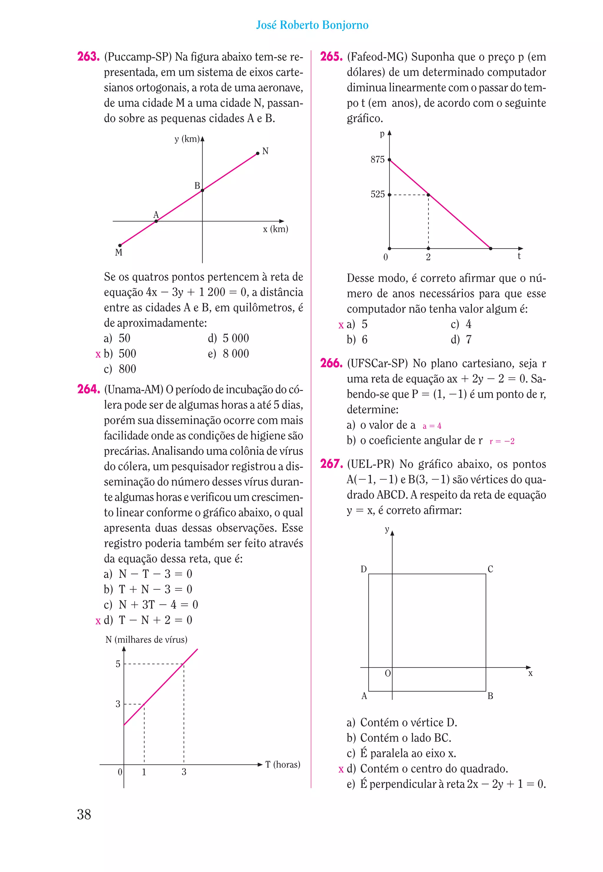 José Roberto Bonjorno

263. (Puccamp-SP) Na figura abaixo tem-se re-       265. (Fafeod-MG) Suponha que o preço p (em
     presentada, em um sistema de eixos carte-           dólares) de um determinado computador
     sianos ortogonais, a rota de uma aeronave,          diminua linearmente com o passar do tem-
     de uma cidade M a uma cidade N, passan-             po t (em anos), de acordo com o seguinte
     do sobre as pequenas cidades A e B.                 gráfico.
                                                                   p
                        y (km)
                                        N
                                                                  875

                               B
                                                                  525

                    A
                                        x (km)

         M                                                          0       2               t

       Se os quatros pontos pertencem à reta de          Desse modo, é correto afirmar que o nú-
       equação 4x 3y 1 200 0, a distância                mero de anos necessários para que esse
       entre as cidades A e B, em quilômetros, é         computador não tenha valor algum é:
       de aproximadamente:                             x a) 5                c) 4
       a) 50                 d) 5 000                    b) 6                d) 7
     x b) 500                e) 8 000
       c) 800                                       266. (UFSCar-SP) No plano cartesiano, seja r
                                                         uma reta de equação ax 2y 2 0. Sa-
264. (Unama-AM) O período de incubação do có-            bendo-se que P (1, 1) é um ponto de r,
     lera pode ser de algumas horas a até 5 dias,        determine:
     porém sua disseminação ocorre com mais              a) o valor de a a 4
     facilidade onde as condições de higiene são         b) o coeficiente angular de r r 2
     precárias. Analisando uma colônia de vírus
     do cólera, um pesquisador registrou a dis-     267. (UEL-PR) No gráfico abaixo, os pontos
     seminação do número desses vírus duran-             A( 1, 1) e B(3, 1) são vértices do qua-
     te algumas horas e verificou um crescimen-          drado ABCD. A respeito da reta de equação
     to linear conforme o gráfico abaixo, o qual         y x, é correto afirmar:
     apresenta duas dessas observações. Esse                            y
     registro poderia também ser feito através
     da equação dessa reta, que é:
                                                              D                       C
     a) N T 3 0
     b) T N 3 0
     c) N 3T 4 0
   x d) T N 2 0
       N (milhares de vírus)

         5
                                                                       O                        x

                                                              A                       B
         3

                                                         a)   Contém o vértice D.
                                                         b)   Contém o lado BC.
                                                         c)   É paralela ao eixo x.
                                        T (horas)
          0     1         3                            x d)   Contém o centro do quadrado.
                                                         e)   É perpendicular à reta 2x 2y 1        0.

38
 