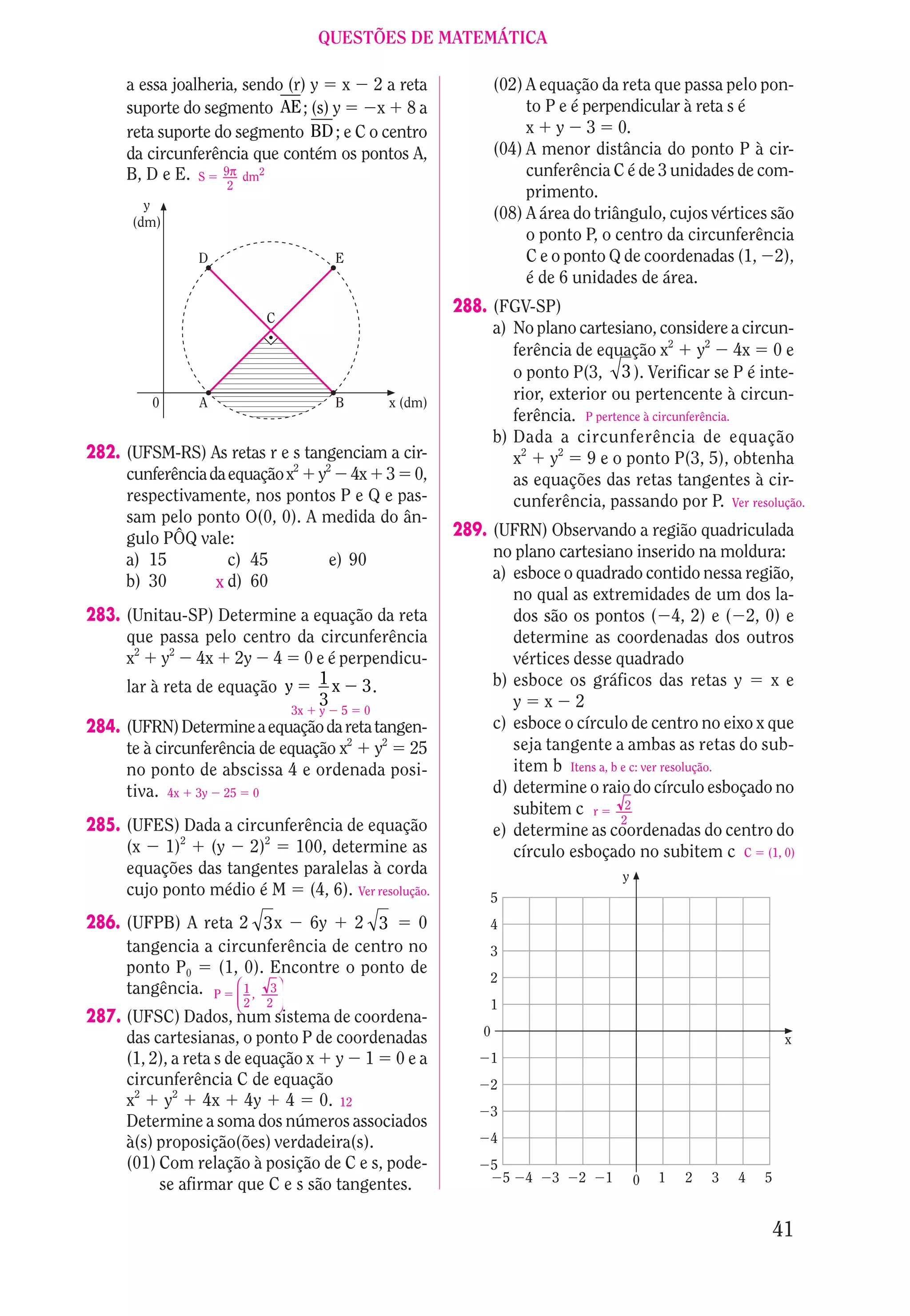 QUESTÕES DE MATEMÁTICA

     a essa joalheria, sendo (r) y x 2 a reta                       (02) A equação da reta que passa pelo pon-
     suporte do segmento AE ; (s) y     x 8a                             to P e é perpendicular à reta s é
     reta suporte do segmento BD ; e C o centro                          x y 3 0.
     da circunferência que contém os pontos A,                      (04) A menor distância do ponto P à cir-
     B, D e E. S 9π dm2                                                  cunferência C é de 3 unidades de com-
                   2
                                                                         primento.
        y
      (dm)
                                                                    (08) A área do triângulo, cujos vértices são
                                                                         o ponto P, o centro da circunferência
               D                           E                             C e o ponto Q de coordenadas (1, 2),
                                                                         é de 6 unidades de área.
                                                            288. (FGV-SP)
                            C
                                                                 a) No plano cartesiano, considere a circun-
                                                                    ferência de equação x2 y2 4x 0 e
                                                                    o ponto P(3, 3 ). Verificar se P é inte-
         0     A                           B       x (dm)
                                                                    rior, exterior ou pertencente à circun-
                                                                    ferência. P pertence à circunferência.
                                                                 b) Dada a circunferência de equação
282. (UFSM-RS) As retas r e s tangenciam a cir-                     x2 y2 9 e o ponto P(3, 5), obtenha
     cunferência da equação x2 y2 4x 3 0,                           as equações das retas tangentes à cir-
     respectivamente, nos pontos P e Q e pas-                       cunferência, passando por P. Ver resolução.
     sam pelo ponto O(0, 0). A medida do ân-
     gulo PÔQ vale:                                         289. (UFRN) Observando a região quadriculada
     a) 15          c) 45        e) 90                           no plano cartesiano inserido na moldura:
     b) 30                                                       a) esboce o quadrado contido nessa região,
                  x d) 60
                                                                    no qual as extremidades de um dos la-
283. (Unitau-SP) Determine a equação da reta                        dos são os pontos ( 4, 2) e ( 2, 0) e
     que passa pelo centro da circunferência                        determine as coordenadas dos outros
     x2 y2 4x 2y 4 0 e é perpendicu-                                vértices desse quadrado
     lar à reta de equação y 1 x 3 .                             b) esboce os gráficos das retas y        xe
                              3                                     y x 2
                                  3x   y   5   0
284. (UFRN) Determine a equação da reta tangen-                  c) esboce o círculo de centro no eixo x que
     te à circunferência de equação x2 y2 25                        seja tangente a ambas as retas do sub-
     no ponto de abscissa 4 e ordenada posi-                        item b Itens a, b e c: ver resolução.
     tiva. 4x 3y 25 0                                            d) determine o raio do círculo esboçado no
                                                                    subitem c r 2
                                                                                      2
285. (UFES) Dada a circunferência de equação                     e) determine as coordenadas do centro do
     (x 1)2 (y 2)2 100, determine as                                círculo esboçado no subitem c C (1, 0)
     equações das tangentes paralelas à corda                                            y
     cujo ponto médio é M (4, 6). Ver resolução.                 5
286. (UFPB) A reta 2 3 x     6y    2 3     0                     4
     tangencia a circunferência de centro no                     3
     ponto P0    (1, 0). Encontre o ponto de
                                                                 2
                    
     tangência. P  1 , 3 
                          
                       2   2                                   1
287. (UFSC) Dados, num sistema de coordena-
     das cartesianas, o ponto P de coordenadas                  0
                                                                                                                      x
     (1, 2), a reta s de equação x y 1 0 e a                     1
     circunferência C de equação                                 2
     x2 y2 4x 4y 4 0. 12
                                                                 3
     Determine a soma dos números associados
     à(s) proposição(ões) verdadeira(s).                         4
     (01) Com relação à posição de C e s, pode-                  5
                                                                     5   4   3   2   1       0   1   2   3   4   5
          se afirmar que C e s são tangentes.

                                                                                                                     41
 