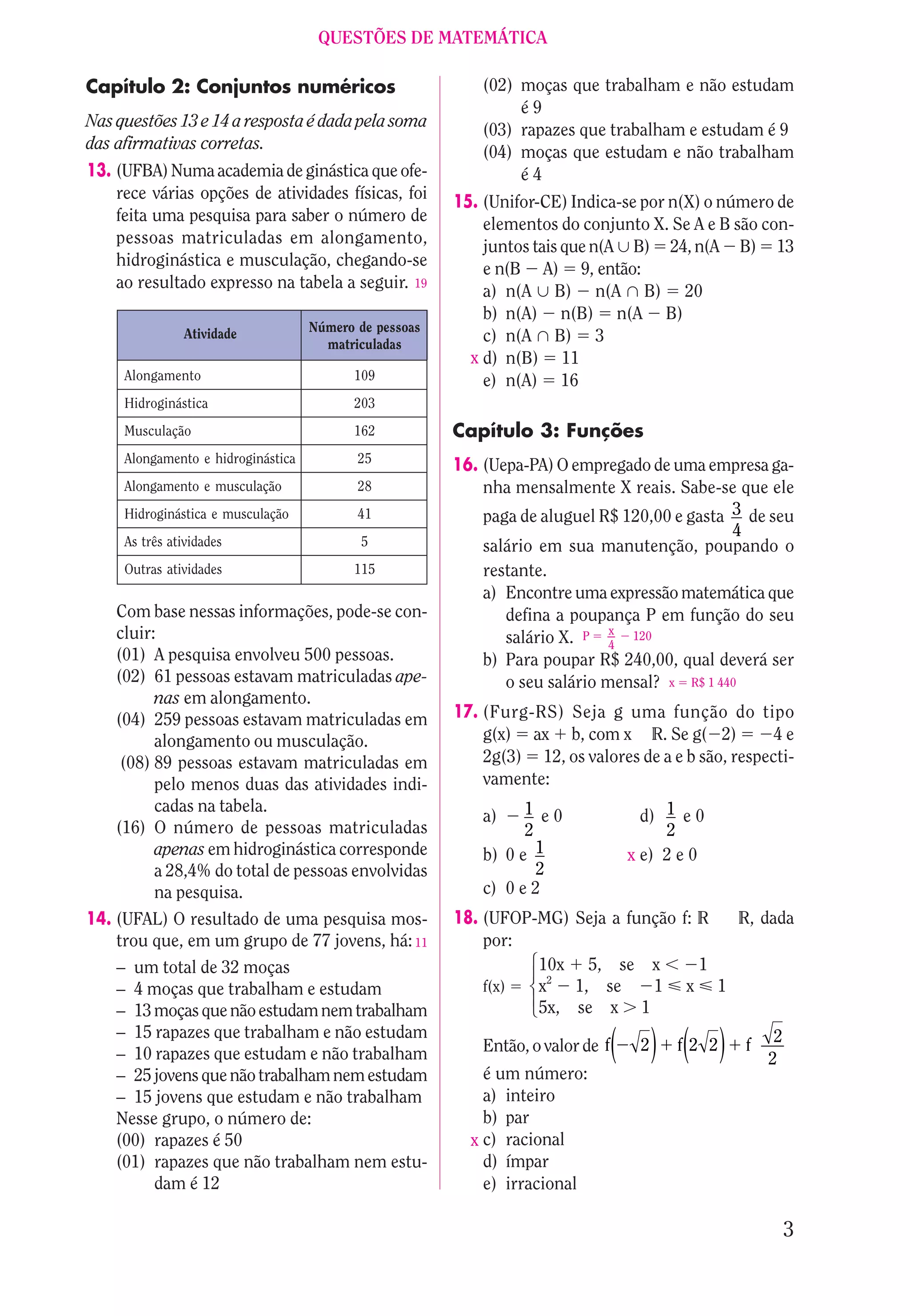 QUESTÕES DE MATEMÁTICA

Capítulo 2: Conjuntos numéricos                             (02) moças que trabalham e não estudam
                                                                 é9
Nas questões 13 e 14 a resposta é dada pela soma            (03) rapazes que trabalham e estudam é 9
das afirmativas corretas.                                   (04) moças que estudam e não trabalham
13. (UFBA) Numa academia de ginástica que ofe-                   é4
    rece várias opções de atividades físicas, foi       15. (Unifor-CE) Indica-se por n(X) o número de
    feita uma pesquisa para saber o número de               elementos do conjunto X. Se A e B são con-
    pessoas matriculadas em alongamento,                    juntos tais que n(A 6 B) 24, n(A B) 13
    hidroginástica e musculação, chegando-se                e n(B A) 9, então:
    ao resultado expresso na tabela a seguir. 19            a) n(A 6 B) n(A 5 B) 20
                                                            b) n(A) n(B) n(A B)
                Atividade           Número de pessoas
                                      matriculadas
                                                            c) n(A 5 B) 3
                                                          x d) n(B) 11
     Alongamento                          109               e) n(A) 16
     Hidroginástica                       203
     Musculação                           162           Capítulo 3: Funções
     Alongamento e hidroginástica          25
                                                        16. (Uepa-PA) O empregado de uma empresa ga-
     Alongamento e musculação              28               nha mensalmente X reais. Sabe-se que ele
     Hidroginástica e musculação           41               paga de aluguel R$ 120,00 e gasta 3 de seu
                                                                                              4
     As três atividades                    5                salário em sua manutenção, poupando o
     Outras atividades                    115               restante.
                                                            a) Encontre uma expressão matemática que
    Com base nessas informações, pode-se con-                  defina a poupança P em função do seu
    cluir:                                                                    x
                                                               salário X. P 4 120
    (01) A pesquisa envolveu 500 pessoas.                   b) Para poupar R$ 240,00, qual deverá ser
    (02) 61 pessoas estavam matriculadas ape-                  o seu salário mensal? x R$ 1 440
          nas em alongamento.
    (04) 259 pessoas estavam matriculadas em            17. (Furg-RS) Seja g uma função do tipo
          alongamento ou musculação.                        g(x) ax b, com x R. Se g( 2)             4e
     (08) 89 pessoas estavam matriculadas em                2g(3) 12, os valores de a e b são, respecti-
          pelo menos duas das atividades indi-              vamente:
          cadas na tabela.                                        1 e0
                                                            a)                       d) 1 e 0
    (16) O número de pessoas matriculadas                         2                     2
          apenas em hidroginástica corresponde              b) 0 e 1               x e) 2 e 0
          a 28,4% do total de pessoas envolvidas                    2
          na pesquisa.                                      c) 0 e 2
14. (UFAL) O resultado de uma pesquisa mos-             18. (UFOP-MG) Seja a função f: R R, dada
    trou que, em um grupo de 77 jovens, há: 11              por:
                                                                  1 23




    – um total de 32 moças                                        10x 5, se x          1
                                                                   44




    – 4 moças que trabalham e estudam                       f(x)  x2 1, se      1 x 1
    – 13 moças que não estudam nem trabalham                      5x, se x 1
    – 15 rapazes que trabalham e não estudam
    – 10 rapazes que estudam e não trabalham                Então, o valor de f   ( 2) f(2 2)    f
                                                                                                     2
                                                                                                      2

    – 25 jovens que não trabalham nem estudam               é um número:
    – 15 jovens que estudam e não trabalham                 a) inteiro
    Nesse grupo, o número de:                               b) par
    (00) rapazes é 50                                     x c) racional
    (01) rapazes que não trabalham nem estu-                d) ímpar
          dam é 12                                          e) irracional

                                                                                                          3
 