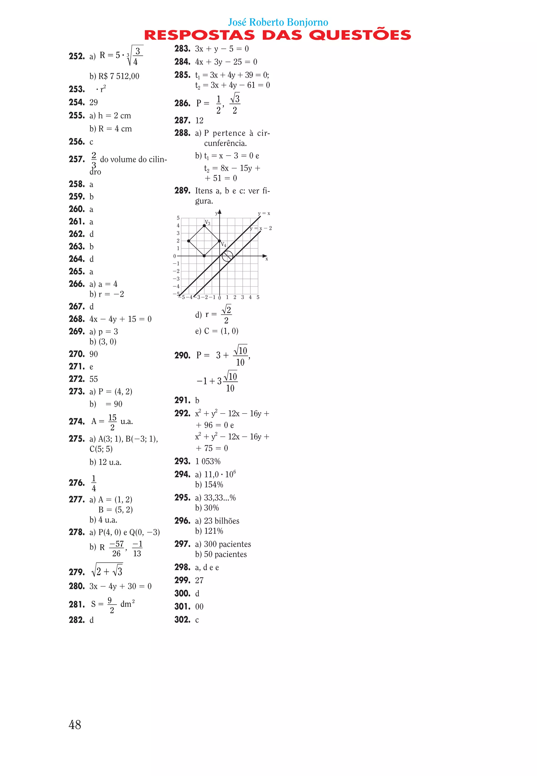 José Roberto Bonjorno
                                 RESPOSTAS DAS QUESTÕES
                             3            283. 3x    y    5     0
252. a) R       5       3
                            4             284. 4x    3y    25       0
       b) R$ 7 512,00                     285. t1   3x    4y 39 0;
                                               t2   3x    4y 61 0
253.      r2
254. 29                                   286. P      1, 3
                                                      2 2
255. a) h       2 cm
                              287. 12
       b) R     4 cm
                              288. a) P pertence à cir-
256.   c                              cunferência.
257.    2 do volume do cilin-      b) t1 x 3 0 e
        3                             t2 8x 15y
       dro
                                         51 0
258.   a
                              289. Itens a, b e c: ver fi-
259.   b                           gura.
260.   a
261.   a
262.   d
263.   b
264.   d
265.   a
266.   a) a 4
       b) r      2
267.   d                                     2
268.   4x 4y 15 0                  d) r
                                            2
269.   a) p 3                      e) C (1, 0)
       b) (3, 0)
270.   90                     290. P      3     10 ,
271.   e                                       10
272.   55                             1 3 10
273.   a) P (4, 2)                          10
       b)      90             291. b

             15 u.a.          292. x2 y2 12x 16y
274.    A                             96 0 e
              2
275.   a) A(3; 1), B( 3; 1),       x2 y2 12x 16y
       C(5; 5)                        75 0
       b) 12 u.a.                         293. 1 053%

      1                                   294. a) 11,0 106
276.                                           b) 154%
      4
277. a) A (1, 2)                          295. a) 33,33...%
        B (5, 2)                               b) 30%
     b) 4 u.a.                            296. a) 23 bilhões
278. a) P(4, 0) e Q(0,               3)        b) 121%
     b) R 57 , 1                          297. a) 300 pacientes
            26     13                          b) 50 pacientes
                                          298. a, d e e
279.     2          3
                                          299. 27
280. 3x        4y       30       0
                                          300. d
               9 dm 2
281. S                                    301. 00
                2
282. d                                    302. c




48
 