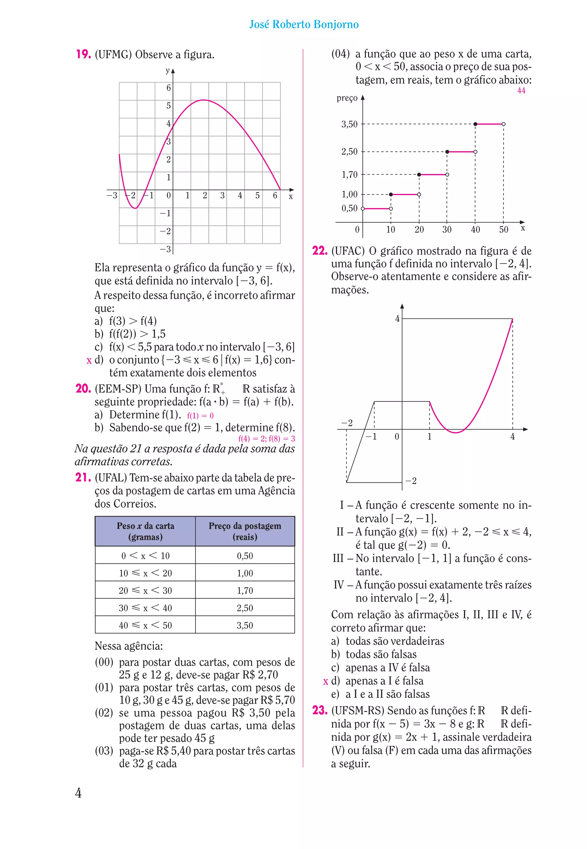 José Roberto Bonjorno

19. (UFMG) Observe a figura.                                                 (04) a função que ao peso x de uma carta,
                              y                                                   0 x 50, associa o preço de sua pos-
                                                                                  tagem, em reais, tem o gráfico abaixo:
                              6                                                                                              44
                                                                              preço
                              5

                              4                                                3,50
                              3
                                                                               2,50
                              2

                              1                                                1,70

        3        2       1    0   1   2     3   4      5       6     x         1,00
                                                                               0,50
                              1

                              2                                                     0       10   20       30   40   50       x

                              3                                          22. (UFAC) O gráfico mostrado na figura é de
    Ela representa o gráfico da função y f(x),                               uma função f definida no intervalo [ 2, 4].
    que está definida no intervalo [ 3, 6].                                  Observe-o atentamente e considere as afir-
    A respeito dessa função, é incorreto afirmar                             mações.
    que:
    a) f(3) f(4)                                                                             4
    b) f(f(2)) 1,5
    c) f(x) 5,5 para todo x no intervalo [ 3, 6]
  x d) o conjunto { 3 x 6 f(x) 1,6} con-
       tém exatamente dois elementos
20. (EEM-SP) Uma função f: R*        R satisfaz à
    seguinte propriedade: f(a b) f(a) f(b).
    a) Determine f(1). f(1) 0
                                                                                2
    b) Sabendo-se que f(2) 1, determine f(8).
                                                f(4)       2; f(8)   3                  1    0        1                  4
Na questão 21 a resposta é dada pela soma das
afirmativas corretas.
21. (UFAL) Tem-se abaixo parte da tabela de pre-                                                 2
    ços da postagem de cartas em uma Agência
    dos Correios.                                                               I – A função é crescente somente no in-
                                                                                    tervalo [ 2, 1].
         Peso x da carta                  Preço da postagem
           (gramas)                             (reais)                        II – A função g(x) f(x) 2, 2 x 4,
                                                                                    é tal que g( 2) 0.
            0        x       10                 0,50                         III – No intervalo [ 1, 1] a função é cons-
            10       x       20                 1,00                                tante.
            20       x       30                 1,70
                                                                              IV – A função possui exatamente três raízes
                                                                                    no intervalo [ 2, 4].
            30       x       40                 2,50
                                                                             Com relação às afirmações I, II, III e IV, é
            40       x       50                 3,50                         correto afirmar que:
    Nessa agência:                                                           a) todas são verdadeiras
                                                                             b) todas são falsas
    (00) para postar duas cartas, com pesos de                               c) apenas a IV é falsa
         25 g e 12 g, deve-se pagar R$ 2,70
                                                                           x d) apenas a I é falsa
    (01) para postar três cartas, com pesos de
                                                                             e) a I e a II são falsas
         10 g, 30 g e 45 g, deve-se pagar R$ 5,70
    (02) se uma pessoa pagou R$ 3,50 pela                                23. (UFSM-RS) Sendo as funções f: R R defi-
         postagem de duas cartas, uma delas                                  nida por f(x 5) 3x 8 e g: R R defi-
         pode ter pesado 45 g                                                nida por g(x) 2x 1, assinale verdadeira
    (03) paga-se R$ 5,40 para postar três cartas                             (V) ou falsa (F) em cada uma das afirmações
         de 32 g cada                                                        a seguir.

4
 