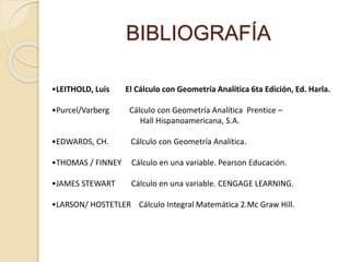 BIBLIOGRAFÍA
•LEITHOLD, Luis El Cálculo con Geometría Analítica 6ta Edición, Ed. Harla.
•Purcel/Varberg Cálculo con Geometría Analítica Prentice –
Hall Hispanoamericana, S.A.
•EDWARDS, CH. Cálculo con Geometría Analítica.
•THOMAS / FINNEY Cálculo en una variable. Pearson Educación.
•JAMES STEWART Cálculo en una variable. CENGAGE LEARNING.
•LARSON/ HOSTETLER Cálculo Integral Matemática 2.Mc Graw Hill.
 