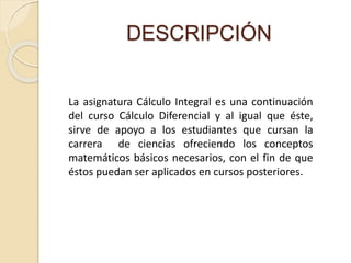 DESCRIPCIÓN
La asignatura Cálculo Integral es una continuación
del curso Cálculo Diferencial y al igual que éste,
sirve de apoyo a los estudiantes que cursan la
carrera de ciencias ofreciendo los conceptos
matemáticos básicos necesarios, con el fin de que
éstos puedan ser aplicados en cursos posteriores.
 