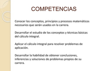 COMPETENCIAS
Conocer los conceptos, principios y procesos matemáticos
necesarios que serán usados en la carrera.
Desarrollar el estudio de los conceptos y técnicas básicas
del cálculo integral.
Aplicar el cálculo integral para resolver problemas de
aplicación.
Desarrollar la habilidad de obtener conclusiones,
inferencias y soluciones de problemas propios de su
carrera.
 