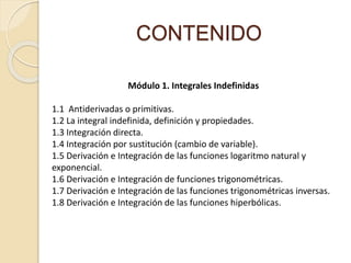 CONTENIDO
Módulo 1. Integrales Indefinidas
1.1 Antiderivadas o primitivas.
1.2 La integral indefinida, definición y propiedades.
1.3 Integración directa.
1.4 Integración por sustitución (cambio de variable).
1.5 Derivación e Integración de las funciones logaritmo natural y
exponencial.
1.6 Derivación e Integración de funciones trigonométricas.
1.7 Derivación e Integración de las funciones trigonométricas inversas.
1.8 Derivación e Integración de las funciones hiperbólicas.
 