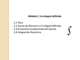 Módulo 2. La Integral definida
2.1 Área
2.2 Sumas de Riemann y la integral definida.
2.3 El teorema fundamental del cálculo.
2.4 Integración Numérica.
 